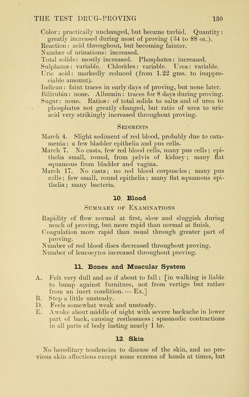 Color; practically unchanged, but became turbid. Quantity: greatly increased during most of proving (34 to 88 oz.). Reaction: acid throughout, but becoming fainter. Number of urinations: increased. Total solids: mostly increased. Phosphates: increased. Sulphates: variable. Chlorides: variable. Urea: variable. Uric acid: markedly reduced (from 1.22 gms. to inappre- ciable amount). Indican: faint traces in early days of proving, but none later. Bilirubin; none. Albumin: traces for 8 days during proving. Sugar: none. Ratios: of total solids to salts and of urea to phosphates not greatly changed, but ratio of urea to uric acid very strikingly increased throughout proving. Sediments March 4. Slight sediment of red blood, probably due to cata- menia; a few bladder epithelia and pus cells. March 7. No casts, few red blood cells, many pus cells; epi- thelia small, round, from pelvis of kidney; many flat squamous from bladder and vagina. March 17. No casts; no red blood corpuscles; many pus cells; few small, round epithelia; many flat squamous epi- thelia ; many bacteria. 10. Blood Summary of Examinations Rapidity of flow normal at first, slow and sluggish during much of proving, but more rapid than normal at finish. Coagulation more rapid than usual through greater part of proving. Number of red blood discs decreased throughout proving. Number of leucocytes increased throughout proving. 11. Bones and Muscular System A. Felt very dull and as if about to fall; [in walking is liable to bump against furniture, not from vertigo but rather from an inert condition. — Ex.] B. Step a little unsteady. D. Feels somewhat weak and unsteady. E. Awoke about middle of night with severe backache in lower part of back, causing restlessness; spasmodic contractions in all parts of body lasting nearly 1 hr. 12. Skin No hereditary tendencies to disease of the skin, and no pre- vious skin affections except some eczema of hands at times, but
