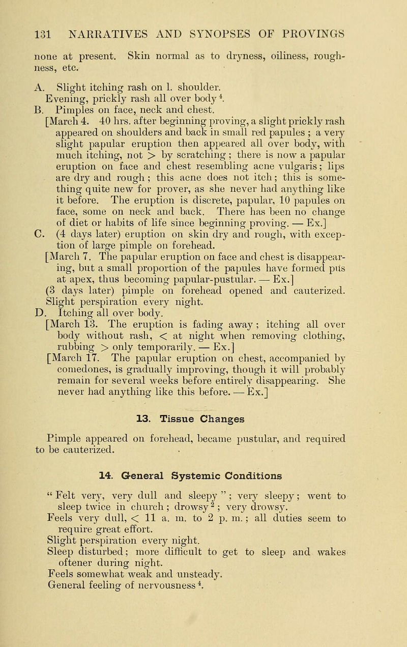 none at present. Skin normal as to dryness, oiliness, rough- ness, etc. A. Slight itching rash on 1. shoulder. Evening, prickly rash all over body *. B. Pimples on face, neck and chest. [March 4. 40 hrs. after beginning proving, a slight prickly rash appeared on shoulders and back in small red papules ; a very slight papular eruption then appeared all over body, with much itching, not > by scratching ; there is now a papular eruption on face and chest resembling acne vulgaris; lips are dry and rough ; this acne does not itch; this is some- thing quite new for prover, as she never had anything like it before. The eruption is discrete, papular, 10 papules on face, some on neck and back. There has been no change of diet or habits of life since beginning proving. — Ex.] C. (4 days later) eruption on skin dry and rough, with excep- tion of large pimple on forehead. [March 7. The papular eruption on face and chest is disappear- ing, but a small proportion of the papules have formed pus at apex, thus becoming papular-pustular. — Ex.] (3 days later) pimple on forehead opened and cauterized. Slight perspiration every night. D. Itching all over body. [March 13. The eruption is fading away ; itching all over body without rash, < at night when removing clothing, rubbing > only temporarily. — Ex.] [March 17. The papular eruption on chest, accompanied by comedones, is gradually improving, though it will probably remain for several weeks before entirely disappearing. She never had anything like this before. — Ex.] 13. Tissue Changes Pimple appeared on forehead, became pustular, and required to be cauterized. 14. G-eneral Systemic Conditions  Felt very, very dull and sleepy  ; very sleepy; went to sleep twice in church ; drowsy ^ ; very drowsy. Feels very dull, < 11 a. m. to 2 p. m.; all duties seem to require great effort. Slight perspiration every night. Sleep disturbed; more difficult to get to sleep and wakes oftener during night. Feels somewhat weak and unsteady. General feeling of nervousness *.