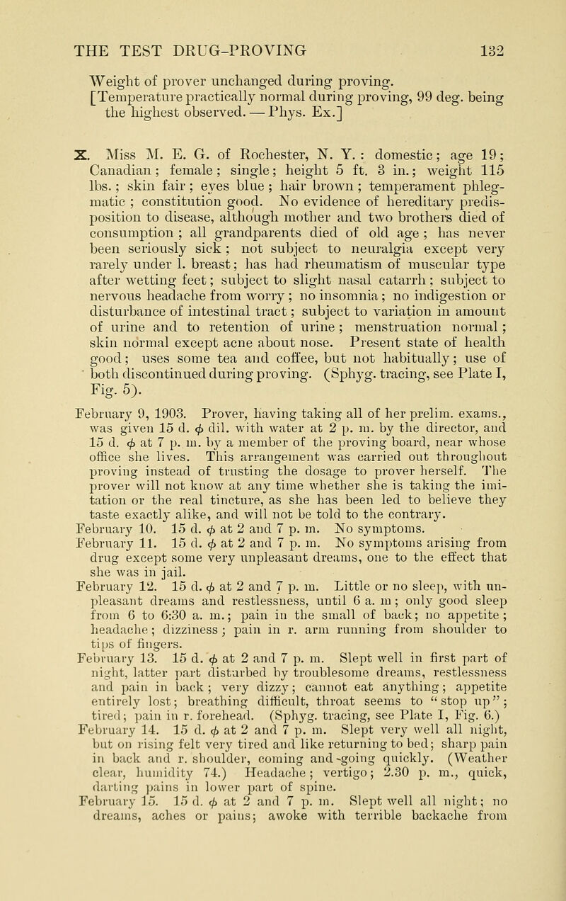 Weight of prover unchanged during proving. [Temperature practically normal during proving, 99 deg. being the highest observed. — Phys. Ex.] X. Miss M. E. G. of Rochester, N. Y. : domestic; age 19; Canadian; female; single; height 5 ft. 3 in.; weight 115 lbs.; skin fair ; eyes blue ; hair brown ; temperament phleg- matic ; constitution good. No evidence of hereditary predis- position to disease, although mother and two brothers died of consumption ; all grandparents died of old age ; has never been seriously sick ; not subject to neuralgia except very rarely under 1. breast; has had rheumatism of muscular type after wetting feet; subject to slight nasal catarrh ; subject to nervous headache from worry ; no insomnia; no indigestion or disturbance of intestinal tract; subject to variation in amount of urine and to retention of urine; menstruation normal; skin normal except acne about nose. Present state of health good; uses some tea and coffee, but not habitually; use of  both discontinued during proving. (Sph3'g. tracing, see Plate I, Fig. 5). February 9, 1903. Prover, having taking all of her prelim, exams., was given 15 d. <^ dil. with water at 2 p. m. by the director, and 15 d. ^ at 7 p. m. by a member of the proving board, near whose office she lives. This arrangement was carried out throughout proving instead of trusting the dosage to prover herself. The prover will not know at any time whether she is taking the imi- tation or tlie real tincture, as she has been led to believe they taste exactly alike, and will not be told to the contrary. February 10. 15 d. ^ at 2 and 7 p. m. No symptoms. February 11. 15 d. c^ at 2 and 7 p. m. No symptoms arising from drug except some very unpleasant dreams, one to the effect that she was in jail. February 12. 15 d. <^ at 2 and 7 p. m. Little or no sleep, with un- pleasant dreams and restlessness, until 6 a. m ; only good sleep from 6 to 6:30 a. m.; pain in the small of back; no appetite; headache; dizziness ; pain in r. arm running from shoulder to tips of fingers. February 13. 15 d. <^ at 2 and 7 p. m. Slept well in first part of night, latter part disturbed by troublesome dreams, restlessness and pain in back ; very dizzy; cannot eat anything; appetite entirely lost; breathing difficult, throat seems to stop up; tired; pain in r. forehead. (Sphyg. tracing, see Plate I, Fig. 6.) February 14. 15 d. ^ at 2 and 7 p. m. Slept very well all night, but on rising felt very tired and like returning to bed; sharp pain in back and r. shoulder, coming and-going quickly. (Weather clear, humidity 74.) Headache; vertigo; 2.30 p. m., quick, darting pains in lower part of spine. February 15. 15 d. <^ at 2 and 7 p. m. Slept well all night; no dreams, aches or pains; awoke with terrible backache from