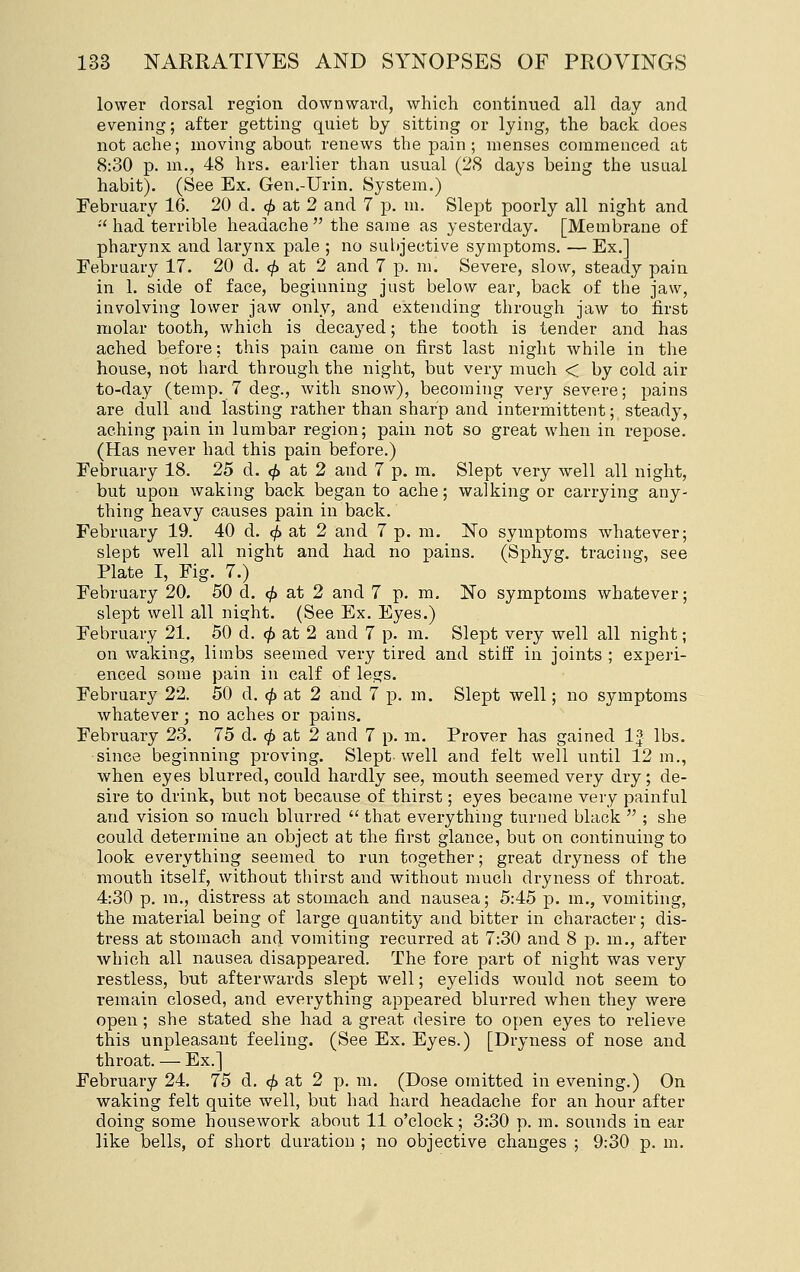 lower dorsal region downward, which continued all da.y and evening; after getting quiet by sitting or lying, the back does not ache; moving about renews the pain ; menses commenced at 8:30 p. m., 48 hrs. earlier than usual (28 days being the usual habit). (See Ex. Gen.-Urin. System.) February 16. 20 d. ^ at 2 and 7 p. m. Slept poorly all night and •'had terrible headache the same as yesterday. [Membrane of pharynx and larynx pale ; no subjective symptoms. — Ex.] February 17. 20 d. <^ at 2 and 7 p. m. Severe, slow, steady pain in 1. side of face, beginning just below ear, back of the jaw, involving lower jaw only, and extending through jaw to first molar tooth, which is decayed; the tooth is tender and has ached before; this pain came on first last night while in the house, not hard through the night, but very much < by cold air to-day (temp. 7 deg., with snow), becoming very severe; pains are dull and lasting rather than sharp and intermittent; steady, aching pain in lumbar region; pain not so great when in repose. (Has never had this pain before.) February 18. 25 d. (^ at 2 and 7 p. m. Slept very well all night, but upon waking back began to ache; walking or carrying any- thing heavy causes pain in back. February 19. 40 d. <^ at 2 and 7 p. m. No symptoms whatever; slept well all night and had no pains. (Sphyg. tracing, see Plate I, Fig. 7.) February 20. 50 d. 0 at 2 and 7 p. m. No symptoms whatever; slept well all night. (See Ex. Eyes.) February 21. 50 d. ^ at 2 and 7 p. m. Slept very well all night; on waking, limbs seemed very tired and stiff in joints ; experi- enced some pain in calf of legs. February 22. 50 d. (^ at 2 and 7 p. m. Slept well; no symptoms whatever; no aches or pains. February 23. 75 d. (^ at 2 and 7 p. m. Prover has gained If lbs. since beginning proving. Slept well and felt well until 12 m., when eyes blurred, could hardly see, mouth seemed very dry; de- sire to drink, but not because of thirst; eyes became very painful and vision so much blurred that everything turned black  ; she could determine an object at the first glance, but on continuing to look everything seemed to run together; great dryness of the mouth itself, without tliirst and without much dryness of throat. 4:30 p. m., distress at stomach and nausea; 5:45 p. m., vomiting, the material being of large quantity and bitter in character; dis- tress at stomach and vomiting recurred at 7:30 and 8 p. m., after which all nausea disappeared. The fore part of night was very restless, but afterwards slept well; eyelids would not seem to remain closed, and everything appeared blurred when they were open ; she stated she had a great desire to open eyes to relieve this unpleasant feeling. (See Ex. Eyes.) [Dryness of nose and throat. — Ex.] February 24. 75 d. ^ at 2 p. m. (Dose omitted in evening.) On waking felt quite well, but had hard headache for an hour after doing some housework about 11 o'clock; 3:30 p. m. sounds in ear like bells, of short duration ; no objective changes ; 9:30 p. m.