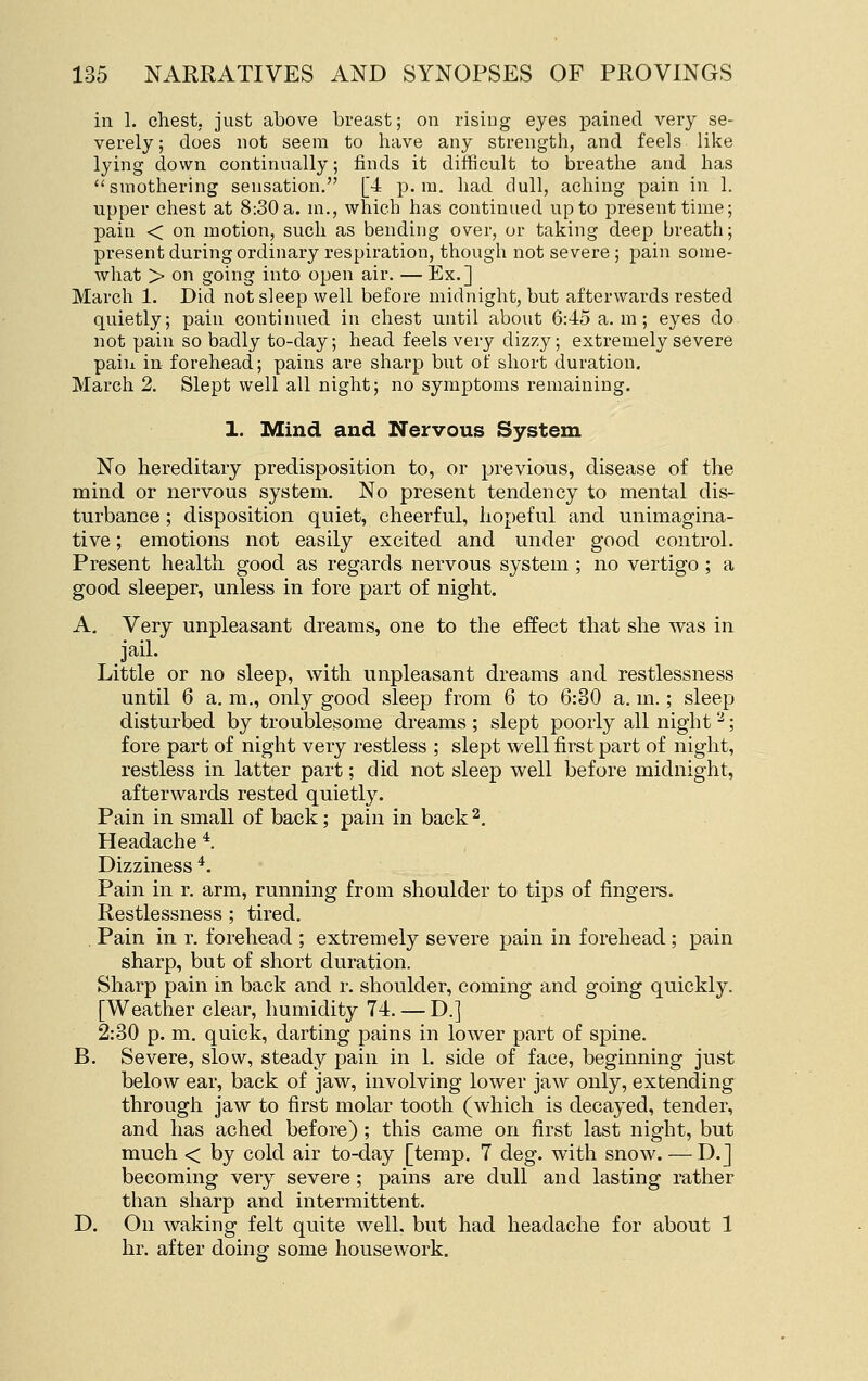 in 1. chest, just above breast; on rising eyes pained very se- verely ; does not seem to have any strength, and feels like lying down continually; finds it difficult to bi-eathe and has smothering sensation. [4 p.m. had dull, aching pain in 1. upper chest at 8:30 a. m., which has continued up to present time; pain < on motion, such as bending over, or taking deep breath; present during ordinary respiration, though not severe ; pain some- what > on going into open air. — Ex.] March 1. Did not sleep well before midnight, but afterwards rested quietly; pain continued in chest until about 6:45 a. m ; eyes do not pain so badly to-day; head feels very dizzy; extremely severe paiu in forehead; pains are sharp but of short duration. March 2. Slept well all night; no symptoms remaining. 1. Mind and Nervous System No hereditary predisposition to, or previous, disease of the mind or nervous system. No present tendency to mental dis- turbance ; disposition quiet, cheerful, hopeful and unimagina- tive ; emotions not easily excited and under good control. Present health good as regards nervous system ; no vertigo; a good sleeper, unless in fore part of night. A. Very unpleasant dreams, one to the effect that she was in jail. Little or no sleep, with unpleasant dreams and restlessness until 6 a. m., only good sleep from 6 to 6:30 a. m.; sleep disturbed by troublesome dreams ; slept poorly all night ^; fore part of night very restless ; slept well first part of night, restless in latter part; did not sleep well before midnight, afterwards rested quietly. Pain in small of back; pain in back2. Headache *. Dizziness *. Pain in r. arm, running from shoulder to tips of fingers. Restlessness ; tired. . Pain in r. forehead ; extremely severe pain in forehead ; pain sharp, but of short duration. Sharp pain in back and r. shoulder, coming and going quickly. [Weather clear, humidity 74. — D.] 2:30 p. m. quick, darting pains in lower part of spine. B. Severe, slow, steady pain in 1. side of face, beginning just below ear, back of jaw, involving lower jaw only, extending through jaw to first molar tooth (which is decayed, tender, and has ached before) ; this came on first last night, but much < by cold air to-day [temp. 7 cleg, with snow. — D.] becoming very severe; pains are dull and lasting rather than sharp and intermittent. D. On waking felt quite well, but had headache for about 1 hr. after doing some housework.