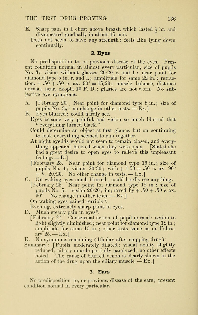 E, Sharp pain in 1, chest above breast, which lasted 1 hr. and disappeared gradually in about 15 min. Does not seem to have any strength; feels like lying down continually. 2. Eyes No predisposition to, or previous, disease of the eyes. Pres- ent condition normal in almost every particular; size of pupils No. 3; vision without glasses 20/20 r. and 1.; near point for diamond type 5 in. r. and 1.; amplitude for same 22 in.; refrac- tion, + .50 + .50 c. ax. 90° — 15/20; muscle balance, distance normal, near, exoph. 10 P. D.; glasses are not worn. No sub- jective eye symptoms. A. [February 20. ^ Near point for diamond type 8 in.; size of pupils No. 3i; no change in other tests. — Ex.] B. Eyes blurred ; could hardly see. Eyes became very painful, and vision so much blurred that  everything turned black. Could determine an object at first glance, but on continuing to look everything seemed to run together. At night eyelids would not seem to remain closed, and every- thing appeared blurred when they were open. [Stated she had a great desire to open eyes to relieve this unpleasant feeling. — D.] [February 23. Near point for diamond type 16 in.; size of pupils No. 4; vision 20/30; with + 1.50 + .50 c. ax. 90° = V. 20/20. No other change in tests. — Ex.] C. On waking eyes much blurred; could hardly see anything. [February 25. Near point for diamond type 12 in.; size of pupils No. 5 ; vision 20/20 ; improved by + -50 + -50 c. ax. 90°. No change in other tests. — Ex.] On waking eyes pained terribly^. Evening, extremely sharp pains in eyes. D. Much steady pain in eyes^. [February 27. (Consensual action of pupil normal; action to light slightly diminished ; near point for diamond type 12 in.; amplitude for same 15 in.; other tests same as on Febru- ary 25. — Ex.] E. No symptoms remaining (4th day after stopping drug). Summary: [Pupils moderately dilated; visual acuity slightly reduced; ciliary muscle partially paralyzed; no other effects noted. The cause of blurred vision is clearl}^ shown in the action of the drug upon the ciliary muscle. — Ex.] 3. Ears No predisposition to, or previous, disease of the ears; present condition normal in every particular.