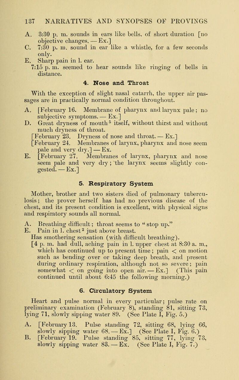 A. 3:30 p. m. sounds in ears like bells, of short duration [no objective changes. — Ex.] C. 7:30 p. m. sound in ear like a whistle, for a few seconds only. E. Sharp pain in 1. ear. 7:15 p. m. seemed to hear sounds like ringing of bells in distance. 4. Nose and Throat With the exception of slight nasal catarrh, the upper air pas- sages are in practically normal condition throughout. A. [February 16. Membrane of pharynx and larynx pale; no subjective symptoms. — Ex.] D. Great dryness of mouth ^ itself, without thirst and without much dryness of throat. [February 23. Dryness of nose and throat. — Ex.] [February 24. Membranes of larynx, pharynx and nose seem pale and very dry.] — Ex. E. [February 27. Membranes of larynx, pharynx and nose seem pale and very dry; the larynx seems slightly con- gested. — Ex.] 5. Respiratory System Mother, brother and two sisters died of pulmonary tubercu- losis ; the prover herself has had no previous disease of the chest, and its present condition is excellent, with physical signs and respiratory sounds all normal. A. Breathing difficult; throat seems to  stop up. E. Pain in 1. chest ^ just above breast. Has smothering sensation (with difficult breathing). [4 p. m. had dull, aching pain in 1. upper chest at 8:30 a. m., which has continued up to present time; pain < on motion such as bending over or taking deep breath, and present during ordinary respiration, although not so severe; pain somewhat < on going into open air. — Ex.] (This pain continued until about 6:45 the following morning.) 6. Circulatory System Heart and pulse normal in every particular; pulse rate on preliminary examination (February 8), standing 81, sitting 73, lying 71, slowly sipping water 89. (See Plate I, Fig. 5.) A. [February 13. Pulse standing 72, sitting 68, lying 66, slowly sipping water 68. — Ex.] (See Plate I, Fig. 6.) B. [February 19. Pulse standing 85, sitting 77, lying 73, slowly sipping water 83. — Ex. (See Plate I, Fig. 7.)