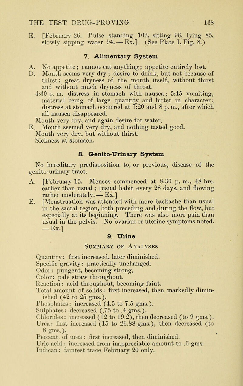 E. [February 26. Pulse standing 103, sitting 96, lying 85, slowly sipping water 94. — Ex.] (See Plate I, Fig. 8.) 7. Alimentary System A. No appetite; cannot eat anything; appetite entirely lost. D. Mouth seems very dry ; desire to drink, but not because of thirst; great dryness of the mouth itself, without thirst and without much dryness of throat. 4:30 p. m, distress in stomach with nausea; 5:45 vomiting, material being of large quantity and bitter in character; distress at stomach occurred at 7:20 and 8 p. m., after which all nausea disappeared. Mouth very dry, and again desire for water. E. Mouth seemed very dry, and nothing tasted good. Mouth very dry, but without thirst. Sickness at stomach. 8. Genito-Urinary System No hereditary predisposition to, or previous, disease of the genito-urinary tract. A. [February 15. Menses commenced at 8:30 p. m., 48 hrs. earlier than usual; [usual habit every 28 days, and flowing rather moderately. — Ex.] E. [Menstruation was attended with more backache than usual in the sacral region, both preceding and during the flow, but especially at its beginning. There was also more pain than usual in the pelvis. No ovarian or uterine symptoms noted. — Ex.] 9. Urine Summary of Analyses Quantity: first increased, later diminished. Specific gravity: practically unchanged. Odor: pungent, becoming strong, Color: pale straw throughout. Reaction: acid throughout, becoming faint. Total amount of solids: first increased, then markedly dimin- ished (42 to 25 gms.). Phosphates: increased (4.5 to 7.5 gms.). Sulphates: decreased (.75 to .4 gms.). Chlorides: increased (12 to 19.2), then decreased (to 9 gms.). Urea: first increased (15 to 26.88 gms.), then decreased (to 8 gms.). Percent, of urea: first increased, then diminished. Uric acid: increased from inappreciable amount to .6 gms. Indican: faintest trace February 20 only.