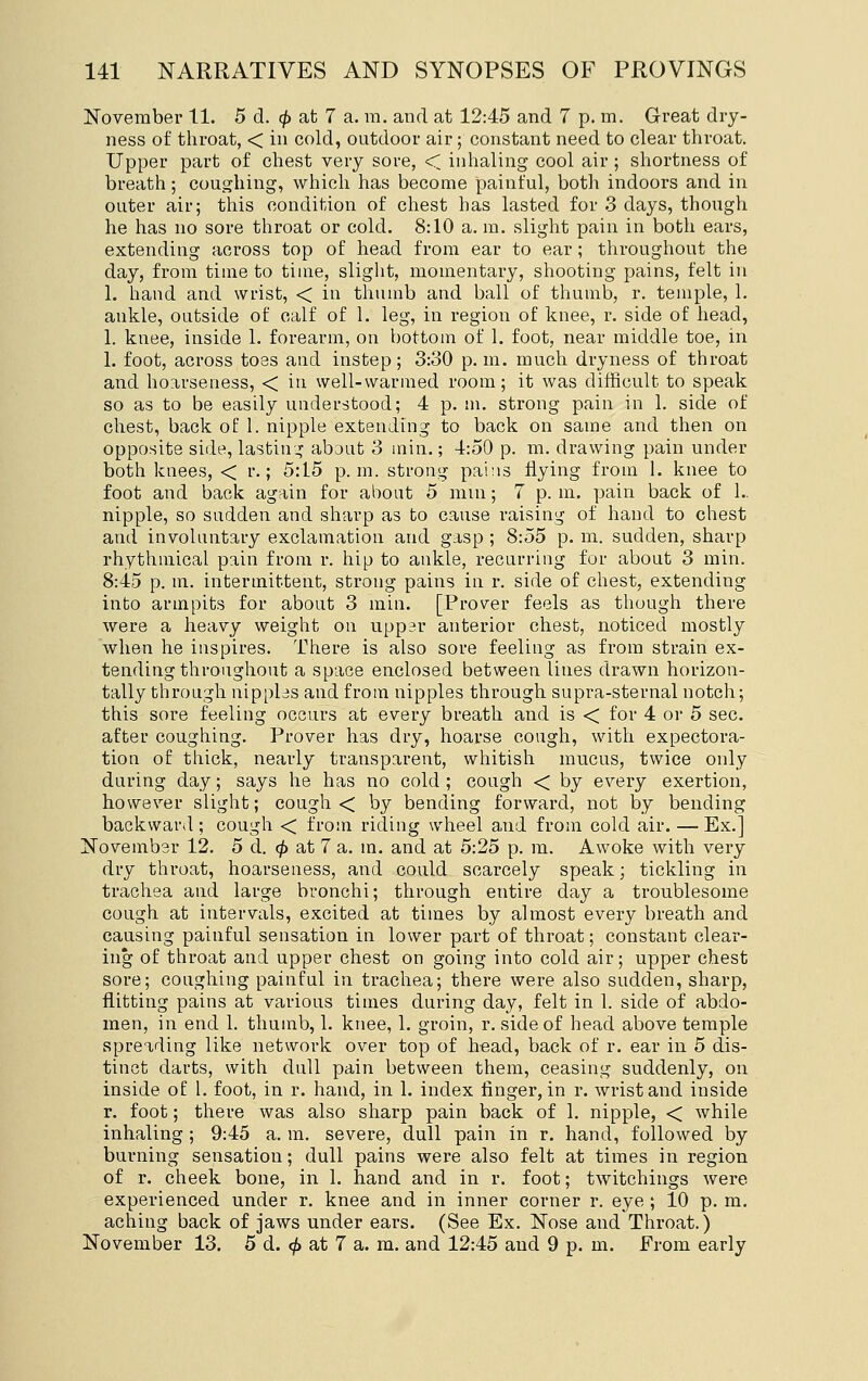 November 11. 5 d. (^ at 7 a. m. and at 12:45 and 7 p. m. Great dry- ness of throat, < in cold, outdoor air; constant need to clear throat. Upper part of chest very sore, < inhaling cool air ; shortness of breath; coughing, which has become painful, both indoors and in outer air; this condition of chest has lasted for 3 days, though he has no sore throat or cold. 8:10 a. m. slight pain in both ears, extending across top of head from ear to ear; throughout the day, from time to time, slight, momentary, shooting pains, felt in 1. hand and wrist, < in thumb and ball of thumb, r. temple, 1. ankle, outside of calf of 1. leg, in region of knee, r. side of head, 1. knee, inside 1. forearm, on bottom of 1. foot, near middle toe, in 1. foot, across toes and instep; 3:30 p.m. much dryness of throat and hoarseness, < in well-warmed room; it was difficult to speak so as to be easily understood; 4 p. m. strong pain in 1. side of chest, back of 1. nipple extending to back on same and then on opposite side, lasting about 3 min.; 4:50 p. m. drawing pain under both knees, < r.; 5:15 p.m. strong pains flying from 1. knee to foot and back again for about 5 mm; 7 p. m. pain back of 1.. nipple, so sadden and sharp as to cause raising of hand to chest and involuntary exclamation and gasp ; 8:55 p. m. sudden, sharp rhythmical pain from r. hip to ankle, recurring for about 3 min. 8:45 p. m. intermittent, strong pains in r. side of chest, extending into armpits for about 3 min. [Prover feels as though there were a heavy weight on upp^r anterior chest, noticed mostly when he inspires. There is also sore feeling as from strain ex- tending throughout a space enclosed between lines drawn horizon- tally through nipplas and from nipples through supra-sternal notch; this sore feeling occurs at every breath and is < for 4 or 5 sec. after coughing. Prover has dry, hoarse cough, with expectora- tion of thick, nearly transparent, whitish mucus, twice only during day; says he has no cold ; cough < by every exertion, however slight; cough < by bending forward, not by bending backward; cough < from riding wheel and from cold air. — Ex.] November 12. 5 d. <^ at 7 a. m. and at 5:25 p. m. Awoke with very dry throat, hoarseness, and could scarcely speak; tickling in trachea and large bronchi; through entire day a troublesome cough at intervals, excited at times by almost every breath and causing painful sensation in lower part of throat; constant clear- ing of throat and upper chest on going into cold air; upper chest sore; coughing painful in trachea; there were also sudden, sharp, flitting pains at various times during day, felt in 1. side of abdo- men, in end 1. thumb, 1. knee, 1. groin, r. side of head above temple spreading like network over top of head, back of r. ear in 5 dis- tinct darts, with dull pain between them, ceasing suddenly, on inside of 1. foot, in r. hand, in 1. index finger, in r. wrist and inside r. foot; there was also sharp pain back of 1. nipple, < while inhaling ; 9:45 a. m. severe, dull pain in r. hand, followed by burning sensation; dull pains were also felt at times in region of r. cheek bone, in 1. hand and in r. foot; twitchings were experienced under r. knee and in inner corner r. eye ; 10 p. m. aching back of jaws under ears. (See Ex. Nose and Throat.) November 13. 5 d. ^ at 7 a. m. and 12:45 and 9 p. m. From early