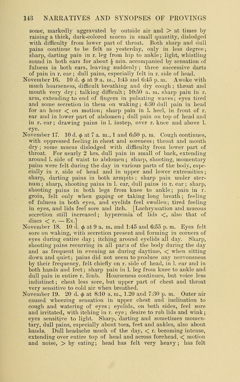 some, markedly aggravated by outside air and > at times by raising a thick, dark-colored mucus in small quantity, dislodged with difficulty from lower part of throat. Both sharp and dull pains continue to be felt as yesterday, only in less degree; sharp, darting pain in r. leg from hip to ankle; light, whistling sound in both ears for about ^ min. accompanied by sensation of fulness in both ears, leaving suddenly; three successive darts of pain in r. ear ; dull pains, especially felt in r. side of head. November 16. 10 d. (p at 9 a. m,, 1:45 and 6:45 p. m. Awoke with much hoarseness, difficult breathing and dry cough ; throat and mouth very dry; talking difficult; 10:50 a. m. sharp pain in r. arm, extending to end of fingers in pulsating waves; eyes tired and some secretion in them on waking; 4:30 dull pain in head for an hour < on motion; sharp pain in 1. heel, in front of r. ear and in lower part of abdomen; dull pain on top of head and in r. ear; drawing pains in 1. instep, over r. knee and above 1. eye. November 17. 10 d. ^ at 7 a. m., 1 and 6:50 p. m. Cough continues, with oppressed feeling in chest and soreness; throat and mouth dry ; some mucus dislodged with difficulty from lower part of throat. For nearly 2 hrs. dull pain in small of back, extending around 1. side of waist to abdomen; sharp, shooting, momentary pains were felt during the day in various parts of the body, espe- cially in r. side of head and in upper and lower extremities; sharp, darting pains in both armpits ; sharp pain under ster- num ; sharp, shooting pains in 1. ear, dull pains in r. ear ; sharp, shooting pains in both legs from knee to ankle; pain in r. groin, felt only when gaping or taking long breath; feeling of fulness in both eyes, and eyelids feel swollen; tired feeling in eyes, and lids feel sore and itch. [Lachrymation and mucous secretion still increased; hyperemia of lids <, also that of discs < r. —Ex.] November 18. 10 d. (f> at 9 a. m. and 1:45 and 6:55 p. m. Eyes felt sore on waking, with secretion present and forming in corners of eyes during entire day ; itching around eyelids all day. Sliarp, shooting pains recurring in all parts of the body during the day and as frequent in evening as during daytime, < when sitting down and quiet; pains did not seem to produce any nervousness by their frequency, felt chiefly on r. side of head, in 1. ear and in both hands and feet; sharp pain in 1. leg from knee to ankle and dull pain in entire r. limb. Hoarseness continues, but voice less indistinct; chest less sore, but upper part of chest and throat very sensitive to cold air when breathed. November 19. 20 d. <p at 8:10 a. m., 1.20 and 7:30 p. m. Outer air caused wheezing sensation in upper chest and inclination to cough and watering of eyes ; eyelids, on both sides, feel sore and irritated, with itching in r. eye; desire to rub lids and wink; eyes sensitive to light. Sharp, darting and sometimes momen- tary, dull pains, especially about toes, feet and ankles, also about hands. Dull headache much of the day, < r. becoming intense, extending over entire top of head and across forehead, < motion and noise, > by eating; head has felt very heavy; has felt