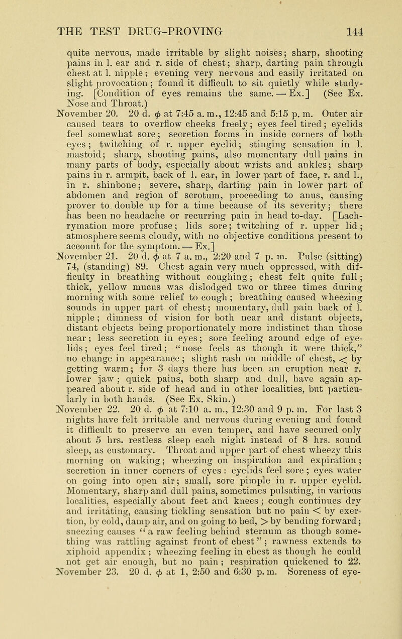 quite nervous, made irritable by slight noises; sharp, shooting pains in 1. ear and r. side of chest; sharp, darting pain through chest at 1. nipple ; evening very nervous and easily irritated on slight provocation ; found it difficult to sit quietly while study- ing. [Condition of eyes remains the same. — Ex.] (See Ex. Nose and Throat.) November 20. 20 d. cf) at 7:45 a. ra., 12:45 and 5:15 p. m. Outer air caused tears to overflow cheeks freely; eyes feel tired; eyelids feel somewhat sore; secretion forms in inside corners of both eyes; twitching of r. upper eyelid; stinging sensation in 1. mastoid; sharp, shooting pains, also momentary dull pains in many parts of body, especially about wrists and ankles; sharp pains in r. armpit, loack of 1. ear, in lower part of face, r. and 1., in r. shinbone; severe, sharp, darting pain in lower part of abdomen and region of scrotum, proceeding to anus, causing prover to double up for a time because of its severity; there has been no headache or recurring pain in head to-day. [Lach- rymation more profuse; lids sore; twitching of r, upper lid; atmosphere seems cloudy, with no olDJective conditions present to account for the symptom. — Ex.] November 21. 20 d. ^ at 7 a. m., 2:20 and 7 p. m. Pulse (sitting) 74, (standing) 89. Chest again very much oppressed, with dif- ficulty in breathing without coughing; chest felt quite full; thick, yellow mucus was dislodged two or three times during morning with some relief to cough ; breathing caused wheezing sounds in upper part of chest; momentary, dull pain back of 1. nipple; dimness of vision for both near and distant objects, distant objects being proportionately more indistinct than those near; less secretion in eyes; sore feeling around edge of eye- lids ; eyes feel tired;  nose feels as though it were thick, no change in appearance ; slight rash on middle of chest, < by getting warm; for 3 days there has been an eruption near r. lower jaw ; quick pains, both sharp and dull, have again ap- peared about r. side of head and in other localities, but particu- larly in both hands. (See Ex. Skin.) November 22. 20 d. (^ at 7:10 a. m., 12:30 and 9 p. m. For last 3 nights have felt irritable and nervous during evening and found it difficult to preserve an even temper, and have secured only about 5 hrs. restless sleep each night instead of 8 hrs. sound sleep, as customary. Throat and upper part of chest wheezy this morning on waking; wheezing on inspiration and expiration; secretion in inner corners of eyes : eyelids feel sore ; eyes water on going into open air; small, sore pimple in r. upper eyelid. Momentary, sharp and dull pains, sometimes pulsating, in various localities, especially about feet and knees ; cough continues dry and irritating, causing tickling sensation but no pain < by exer- tion, by cold, damp air, and on going to bed, > by bending forward; sneezing causes  a raw feeling behind sternum as though some- thing was rattling against front of chest ; rawness extends to xiphoid appendix ; wheezing feeling in chest as though he could not get air enough, but no pain ; respiration quickened to 22. November 23. 20 d. ^ at 1, 2:50 and 6:30 p.m. Soreness of eye-