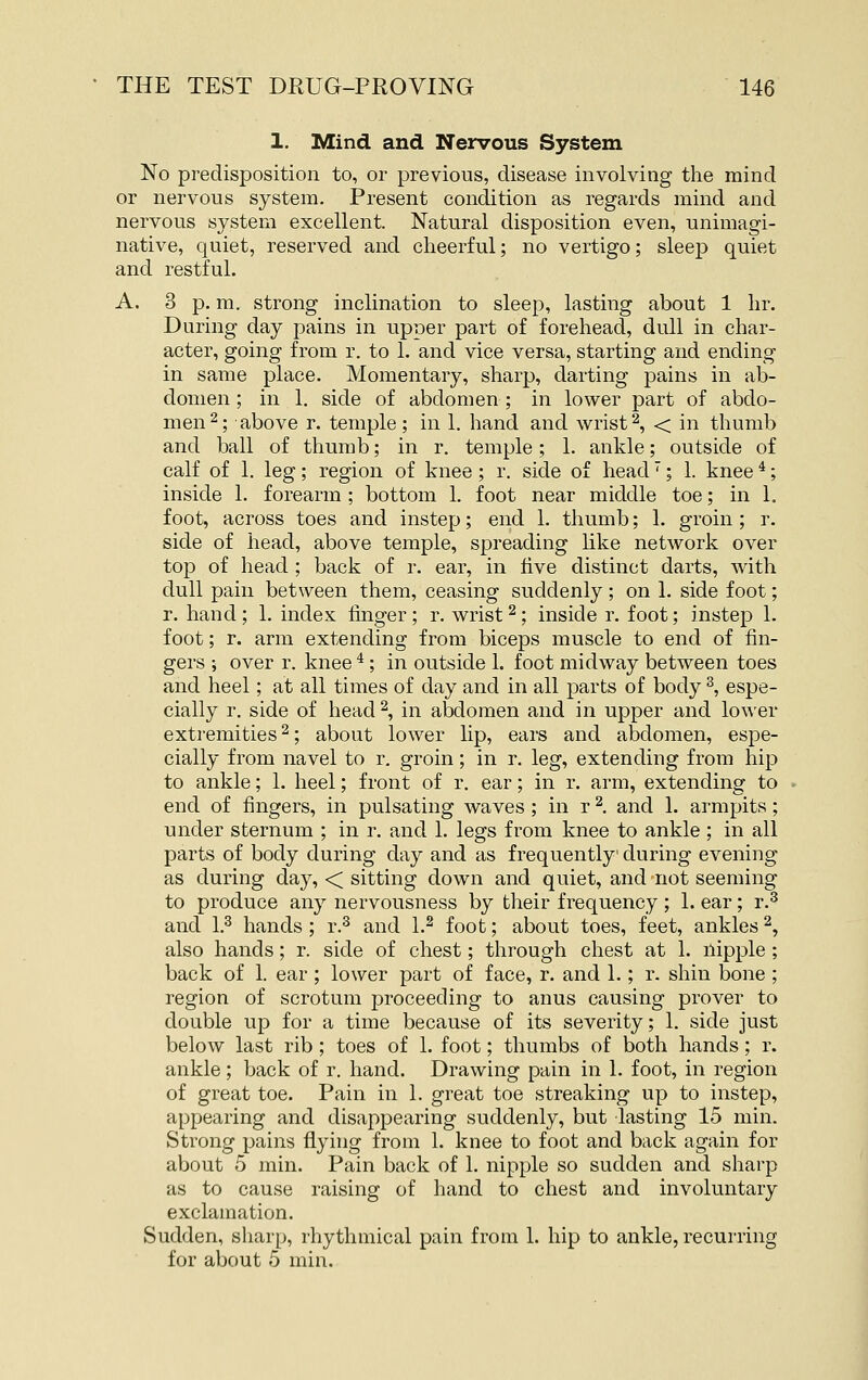 1. Mind and Nervous System No predisposition to, or previous, disease involving the mind or nervous system. Present condition as regards mind and nervous system excellent. Natural disposition even, unimagi- native, quiet, reserved and cheerful; no vertigo; sleep quiet and restful. A. 3 p. m. strong inclination to sleep, lasting about 1 hr. During day pains in upper part of forehead, dull in char- acter, going from r. to 1. and vice versa, starting and ending in same place. Momentary, sharp, darting pains in ab- domen ; in 1. side of abdomen ; in lower part of abdo- men 2; above r. temple; in 1. hand and wrist2, < in thumb and ball of thumb; in r. temple; 1. ankle; outside of calf of 1. leg; region of knee; r. side of head; 1. knee *; inside 1. forearm ; bottom 1. foot near middle toe; in L foot, across toes and instep; end 1. thumb; 1. groin; r. side of head, above temple, spreading like network over top of head ; back of r. ear, in five distinct darts, with dull pain between them, ceasing suddenly; on 1. side foot; r. hand; 1. index tmger ; r. wrist ^; inside r. foot; instep 1. foot; r. arm extending from biceps muscle to end of fin- gers ; over r. knee * ; in outside 1. foot midway between toes and heel; at all times of day and in all parts of body ^, espe- cially r. side of head \ in abdomen and in upper and lower extremities 2; about lower lip, ears and abdomen, espe- cially from navel to r. groin; in r. leg, extending from hip to ankle; 1. heel; front of r. ear; in r. arm, extending to end of fingers, in pulsating waves ; in r ^. and 1. armpits; under sternum ; in r. and 1. legs from knee to ankle ; in all parts of body during day and as frequently during evening as during day, < sitting down and quiet, and not seeming to produce any nervousness by their frequency; 1. ear; r.^ and 1.^ hands ; r.^ and 1.^ foot; about toes, feet, ankles 2, also hands; r. side of chest; through chest at 1. nipple ; back of 1. ear ; lower part of face, r. and 1.; r. shin bone ; region of scrotum proceeding to anus causing prover to double up for a time because of its severity; 1. side just below last rib ; toes of 1. foot; thumbs of both hands; r. ankle; back of r. hand. Drawing pain in 1. foot, in region of great toe. Pain in 1. great toe streaking up to instep, appearing and disappearing suddenly, but lasting 15 min. Strong pains flying from 1. knee to foot and back again for about 5 min. Pain back of 1. nipple so sudden and sharp as to cause raising of hand to chest and involuntary exclamation. Sudden, sharp, rhythmical pain from 1. hip to ankle, recurring for about 5 min.