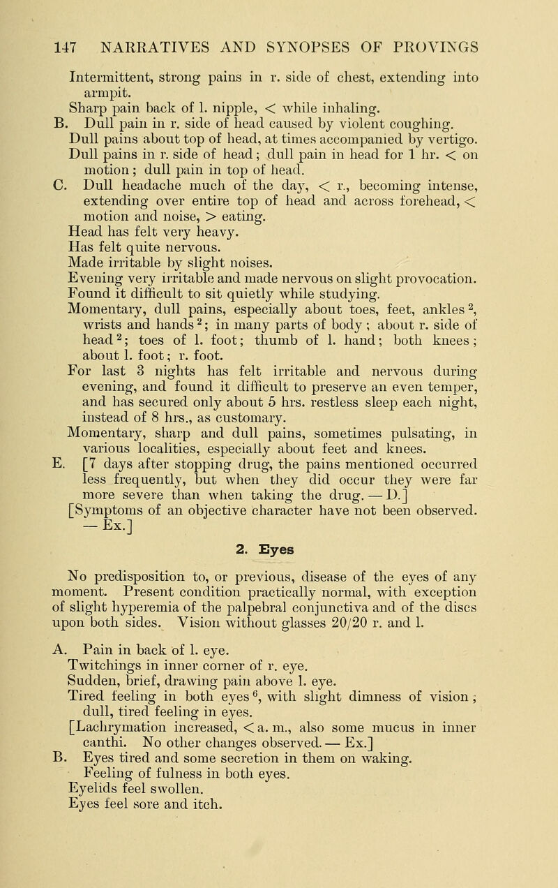 Intermittent, strong pains in r. side of chest, extending into armpit. Sharp pain back of 1. nipple, < while inhaling. B. Dull pain in r. side of head caused by violent coughing. Dull pains about top of head, at times accompanied by vertigo. Dull pains in r. side of head; dull pain in head for 1 hr. < on motion; dull pain in top of head. C. Dull headache much of the day, < r., becoming intense, extending over entire top of head and across forehead, < motion and noise, > eating. Head has felt very heavy. Has felt quite nervous. Made irritable by slight noises. Evening very irritable and made nervous on slight provocation. Found it difficult to sit quietly while studying. Momentary, dull pains, especially about toes, feet, ankles 2, wrists and hands ^; in many parts of body ; about r. side of head ^; toes of 1. foot; thumb of 1. hand; both knees; about 1. foot; r. foot. For last 3 nights has felt irritable and nervous during evening, and found it difficult to preserve an even temper, and has secured only about 5 hrs. restless sleep each night, instead of 8 hrs., as customary. Momentary, sharp and dull pains, sometimes pulsating, in various localities, especially about feet and knees. E. [7 days after stopping drug, the pains mentioned occurred less frequently, but when they did occur they were far more severe than when taking the drug, — D.] [Symptoms of an objective character have not been observed. — Ex.] 2. Eyes No predisposition to, or previous, disease of the eyes of any moment. Present condition practically normal, with exception of slight hyperemia of the palpebral conjunctiva and of the discs upon both sides. Vision without glasses 20/20 r, and L A, Pain in back of 1. eye. Twitchings in inner corner of r. eye. Sudden, brief, drawing pain above 1. eye. Tired feeling in both eyes ^, with slight dimness of vision; dull, tired feeling in eyes, [Lachrymation increased, < a. m., also some mucus in inner canthi. No other changes observed. — Ex.] B. Eyes tired and some secretion in them on waking. Feeling of fulness in both eyes. Eyelids feel swollen. Eyes feel sore and itch.