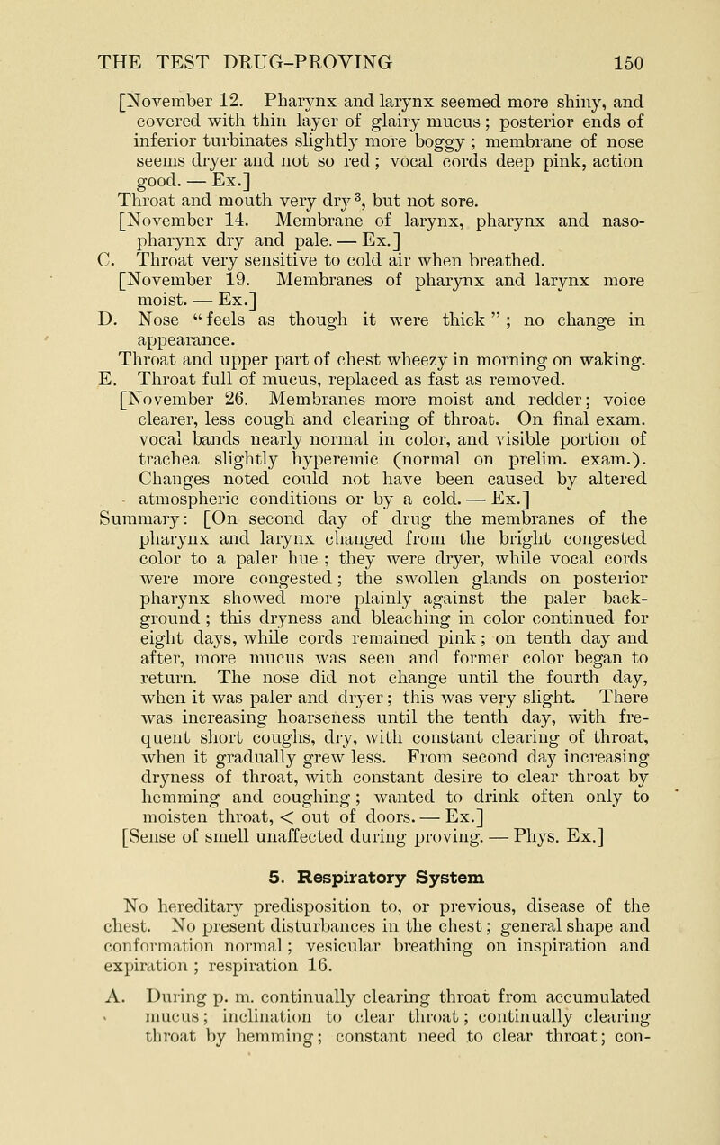 [November 12. Pharynx and larynx seemed more shiny, and covered with thin layer of glairy mucus; posterior ends of inferior turbinates slightly more boggy ; membrane of nose seems dryer and not so red; vocal cords deep pink, action good. — Ex.] Throat and mouth very dvj ^, but not sore. [November 14. Membrane of larynx, pharynx and naso- pharynx dry and pale. — Ex.] C. Throat very sensitive to cold air when breathed. [November 19. Membranes of pharynx and larynx more moist. — Ex.] D. Nose  feels as though it were thick  ; no change in appearance. Throat and upper part of chest wheezy in morning on waking. E. Throat full of mucus, replaced as fast as removed. [November 26. Membranes more moist and redder; voice clearer, less cough and clearing of throat. On final exam, vocal bands nearly normal in color, and visible portion of trachea slightly hyperemic (normal on prelim, exam.). Changes noted could not have been caused by altered atmospheric conditions or by a cold. — Ex.] Summary: [On second day of drug the membranes of the pharynx and larynx changed from the bright congested color to a paler hue ; they were dryer, while vocal cords were more congested; the swollen glands on posterior pharynx showed more plainly against the paler back- ground ; this dryness and bleaching in color continued for eight days, while cords remained pink; on tenth day and after, more mucus Avas seen and former color began to return. The nose did not change until the fourth day, when it was paler and dryer; this was very slight. There was increasing hoarseness until the tenth day, with fre- quent short coughs, dry, with constant clearing of throat, when it gradually grew less. From second day increasing dryness of throat, with constant desire to clear throat by hemming and coughing ; wanted to drink often only to moisten throat, < out of doors. — Ex.] [Sense of smell unaffected during proving. — Phys. Ex.] 5. Respiratory System No hereditary predisposition to, or previous, disease of the chest. No present disturbances in the chest; general shape and conformation normal; vesicular breathing on inspiration and expiration ; respiration 16. A. During p. m. continually clearing throat from accumulated mucus; inclination to clear throat; continually clearing throat by hemming; constant need to clear throat; con-