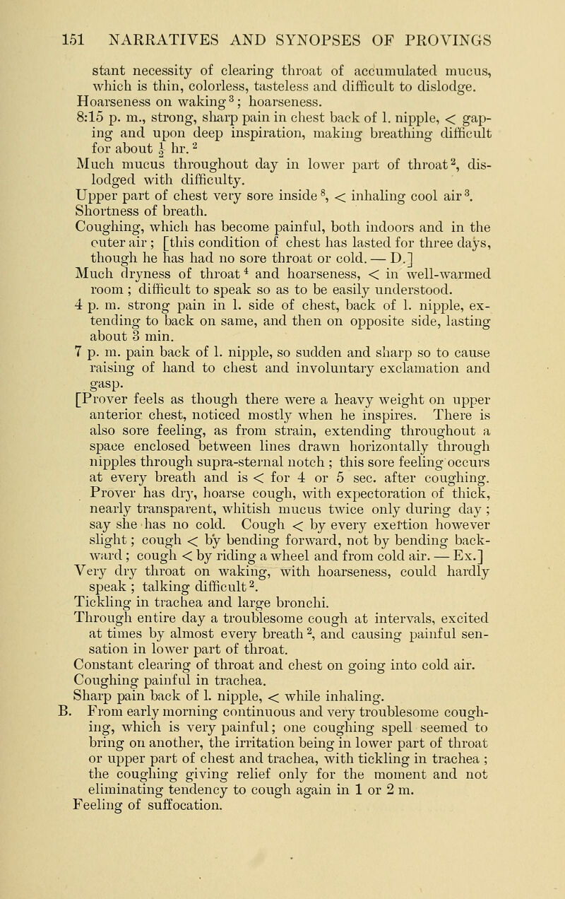 stant necessity of clearing throat of accumulated mucus, which is thin, colorless, tasteless and difficult to dislodge. Hoarseness on waking ^; hoarseness. 8:15 p. m., strong, sliarp pain in chest back of 1. nipple, < gap- ing and upon deep inspiration, making breathing difficult for about |- hr. '^ Much mucus throughout day in lower part of throat'-^, dis- lodged with difficulty. Upper part of chest very sore inside ^ < inhaling cool air^. Shortness of breath. Coughing, which has become painful, both indoors and in the outer air ; [this condition of chest has lasted for three days, though he has had no sore throat or cold. — D.] Much dryness of throat * and hoarseness, < in well-warmed room ; difficult to speak so as to be easily understood. 4 p. m. strong pain in 1. side of chest, back of 1. nipple, ex- tending to back on same, and then on opposite side, lasting about 3 min. 7 p. m. pain back of 1. nipple, so sudden and sharp so to cause raising of hand to chest and involuntary exclamation and gasp. [Prover feels as though there were a heavy weight on upper anterior chest, noticed mostly when he inspires. There is also sore feeling, as from strain, extending throughout a space enclosed between lines drawn horizontally through nipples through supra-sternal notch ; this sore feeling occurs at every breath and is < for 4 or 5 sec. after coughing. Prover has dr}', hoarse cough, with expectoration of thick, nearly transparent, whitish mucus twice only during day ; say she has no cold. Cough < by every exertion however slight; cough < by bending forward, not by bending back- ward ; cough < by riding a wheel and from cold air. — Ex.] Very dry throat on waking, with hoarseness, could hardly speak ; talking difficult ^. Tickling in trachea and large bronchi. Through entire day a troublesome cough at intervals, excited at times by almost every breath 2, and causing painful sen- sation in lower part of throat. Constant clearing of throat and chest on going into cold air. Coughing painful in trachea. Sharp pain back of 1. nipple, < while inhaling. B. From early morning continuous and very troublesome cough- ing, which is very painful; one coughing spell seemed to bring on another, the irritation being in lower part of throat or upper part of chest and trachea, with tickling in trachea ; the coughing giving relief only for the moment and not eliminating tendency to cough again in 1 or 2 m. Feeling of suffocation.