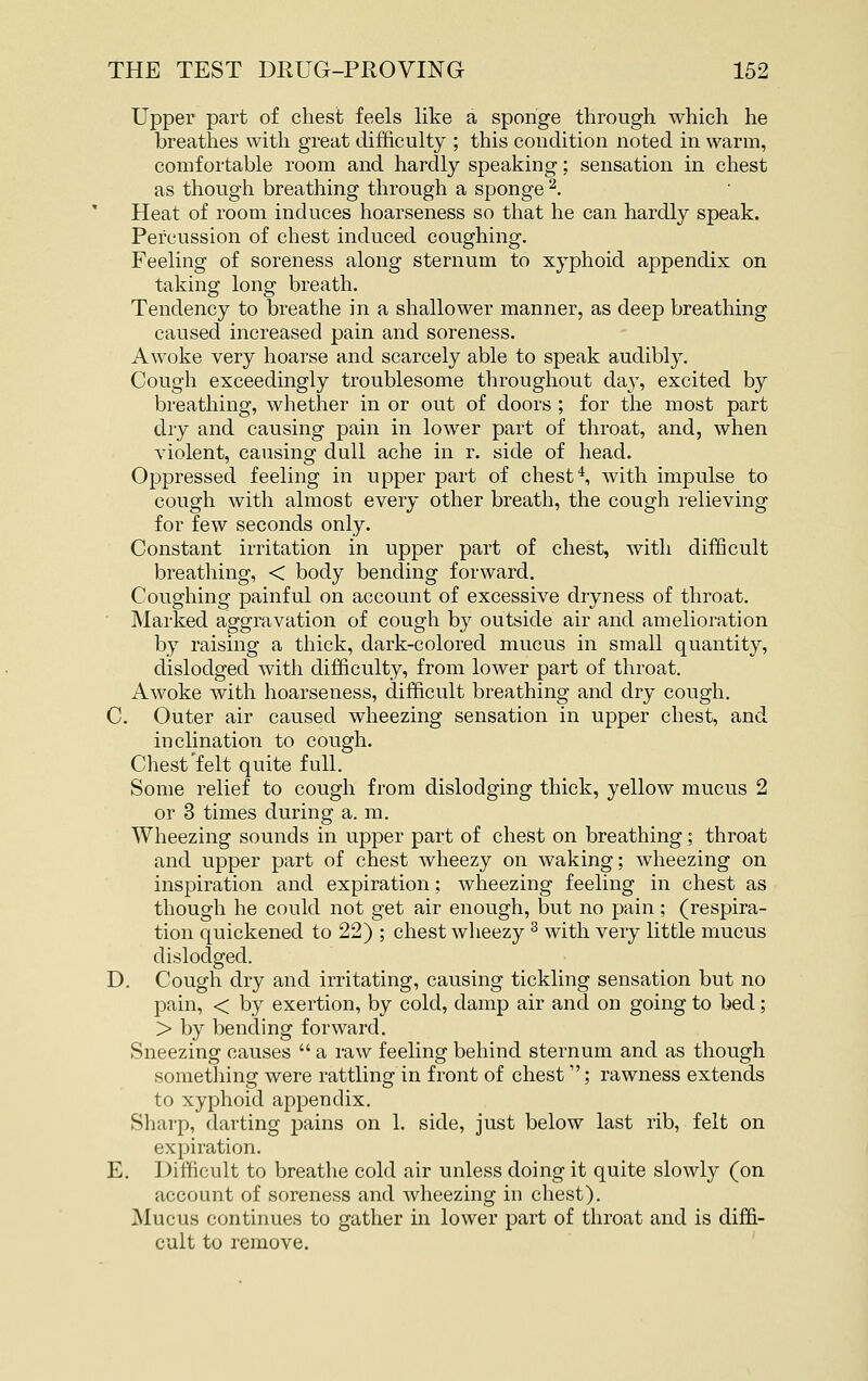 Upper part of chest feels like a sponge through which he breathes with great difficulty ; this condition noted in warm, comfortable room and hardly speaking; sensation in chest as though breathing through a sponge ^. Heat of room induces hoarseness so that he can hardly speak. Percussion of chest induced coughing. Feeling of soreness along sternum to xyphoid appendix on taking long breath. Tendency to breathe in a shallower manner, as deep breathing caused increased pain and soreness. Awoke very hoarse and scarcely able to speak audibly. Cough exceedingly troublesome throughout da}^, excited by breathing, whether in or out of doors ; for the most part dry and causing pain in lower part of throat, and, when violent, causing dull ache in r. side of head. Oppressed feeling in upper part of chesty with impulse to cough with almost every other breath, the cough relieving for few seconds only. Constant irritation in upper part of chest, with difficult breathing, < body bending forward. Coughing painful on account of excessive dryness of throat. Marked aggravation of cough by outside air and amelioration by raising a thick, dark-colored mucus in small quantity, dislodged with difficulty, from lower part of throat. Awoke with hoarseness, difficidt breathing and dry cough. C. Outer air caused wheezing sensation in upper chest, and inclination to cough. Chest felt quite full. Some relief to cough from dislodging thick, yellow mucus 2 or 3 times during a. m. Wheezing sounds in upper part of chest on breathing; throat and upper part of chest wheezy on waking; wheezing on inspiration and expiration; wheezing feeling in chest as though he could not get air enough, but no pain; (respira- tion quickened to 22) ; chest wheezy ^ with very little mucus dislodged. D. Cough dry and irritating, causing tickling sensation but no pain, < by exertion, by cold, damp air and on going to bed; > by bending forward. Sneezing causes  a raw feeling behind sternum and as though something were rattling in front of chest; rawness extends to xyphoid appendix. Sharp, darting pains on 1. side, just below last rib, felt on expiration. E. Difficult to breathe cold air unless doing it quite slowly (on account of soreness and wheezing in chest). Mucus continues to gather in lower part of throat and is diffi- cult to remove.