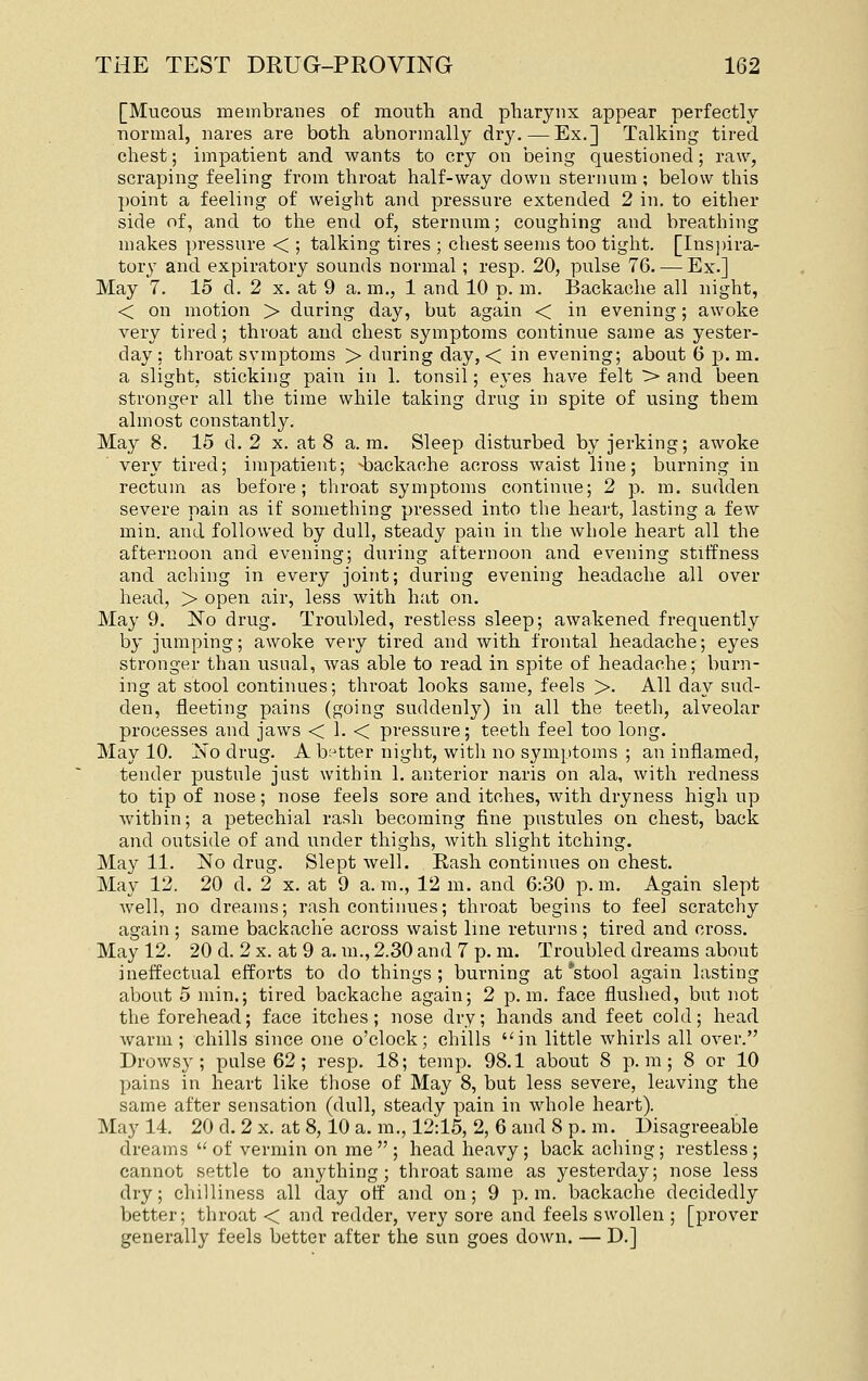[Mucous membranes of mouth and pharynx appear perfectly normal, nares are both abnormally dr3^ — Ex.] Talking tired chest; impatient and wants to cry on being questioned; raw, scraping feeling from throat half-way down sternum; below this point a feeling of weight and pressure extended 2 in. to either side of, and to the end of, sternum; coughing and breathing makes pressure < ; talking tires ; chest seems too tight. [Insi)ira- tory and expiratory sounds normal; resp. 20, pulse 76. — Ex.] May 7. 15 d. 2 x. at 9 a. m., 1 and 10 p. m. Backache all night, < on motion > during day, but again < in evening; awoke very tired; throat and chest symptoms continue same as yester- day: throat symptoms > during day, < in evening; about 6 p.m. a slight, sticking pain in 1. tonsil; eyes have felt > and been stronger all the time while taking drug in spite of using them almost constantly. May 8. 15 d. 2 x. at 8 a.m. Sleep disturbed by jerking; awoke very tired; impatient; -backache across waist line; burning in rectum as before; throat symptoms continue; 2 p. m. sudden severe pain as if something pressed into the heart, lasting a few min. and followed by dull, steady pain in the whole heart all the afternoon and evening; during afternoon and evening stiffness and aching in every joint; during evening headache all over head, > open air, less with hat on. May 9. No drug. Troubled, restless sleep; awakened frequently by jumping; awoke very tired and with frontal headache; eyes stronger than usual, was able to read in spite of headache; burn- ing at stool continues; throat looks same, feels >. All day sud- den, fleeting pains (going suddenly) in all the teeth, alveolar processes and jaws < 1. < pressure; teeth feel too long. May 10. No drug. A b:^tter night, with no symptoms ; an inflamed, tender pustule just within 1. anterior naris on ala, with redness to tip of nose; nose feels sore and itches, with dryness high up within; a petechial rash becoming fine pustules on chest, back and outside of and under thighs, with slight itching. May 11. No drug. Slept well. Rash continues on chest. May 12. 20 d. 2 x. at 9 a.m., 12 m. and 6:30 p.m. Again slept well, no dreams; rash continues; throat begins to feel scratchy again ; same backache across waist line returns ; tired and cross. May 12. 20 d. 2 x. at 9 a. m., 2.30 and 7 p. m. Troubled dreams about ineffectual efforts to do things ; burning at *stool again lasting about 5 min.; tired backache again; 2 p.m. face flushed, but not the forehead; face itches; nose dry; hands and feet cold; head warm; chills since one o'clock; chills in little whirls all over. Drowsy; pulse 62 ; resp. 18; temp. 98.1 about 8 p. m ; 8 or 10 pains in heart like those of May 8, but less severe, leaving the same after sensation (dull, steady pain in whole heart). May 14. 20 d. 2 x. at 8,10 a. m., 12:15, 2, 6 and 8 p. m. Disagreeable dreams  of vermin on me  ; head heavy; back aching; restless ; cannot settle to anything; throat same as yesterday; nose less dry; chilliness all day off and on; 9 p.m. backache decidedly better; throat < and redder, very sore and feels swollen ; [prover generally feels better after the sun goes down. — D.]