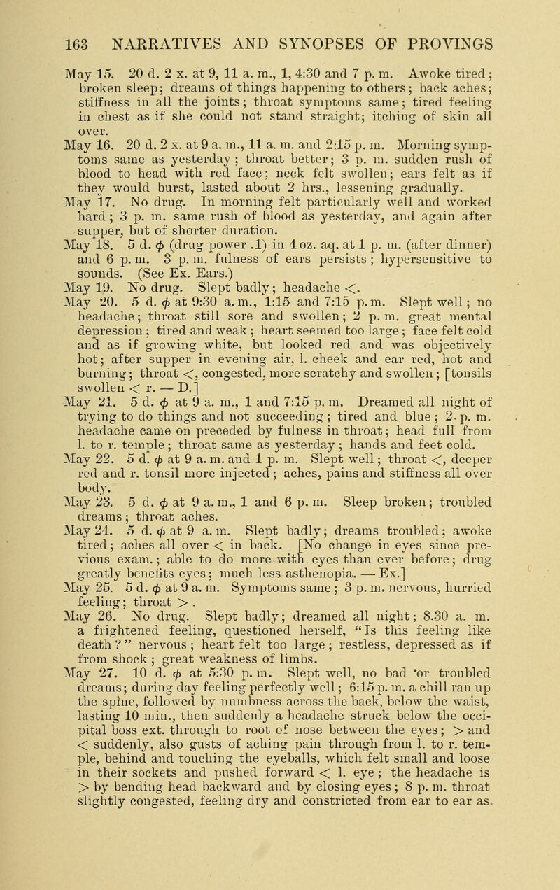 May 15. 20 d. 2 x. at 9, 11 a. m., 1, 4:30 and 7 p. m. Awoke tired; broken sleep; dreams of things happening to others; back aches; stiffness in all the joints; throat symptoms same; tired feeling in chest as if she could not stand straight; itching of skin all over. May 16. 20 d. 2 x. at 9 a. m., 11 a. m. and 2:15 p. m. Morning symp- toms same as yesterday; throat better; 3 p. m. sudden rush of blood to head with red face; neck felt swollen; ears felt as if they would burst, lasted about 2 hrs., lessening gradually. May 17. No drug. In morning felt particularly well and worked hard; 3 p. m. same rush of blood as yesterday, and again after supper, but of shorter duration. May 18. 5 d. ip (drug power .1) in 4oz. aq. at 1 p. m. (after dinner) and 6 p. m. 3 p. m. fulness of ears persists ; hypersensitive to sounds. (See Ex. Ears.) May 19. No drug. Slept badly; headache <. May 20. 5 d. <^ at 9:30 a.m., 1:15 and 7:15 p.m. Slept well; no headache; throat still sore and swollen; 2 p.m. great mental depression; tired and weak ; heart seemed too large; face felt cold and as if growing white, but looked red and was objectively hot; after supper in evening air, 1. cheek and ear red, hot and burning; throat <, congested, more scratchy and swollen ; [tonsils swollen < r. — D.] May 21. 5 d. eft at 9 a. ra., 1 and 7:15 p. m. Dreamed all night of trying to do things and not succeeding ; tired and blue ; 2. p. m. headache came on preceded by fulness in throat; head full from 1. to r. temple; throat same as yesterday; hands and feet cold. May 22. 5 d. <^ at 9 a. m. and 1 p. m. Slept well; throat <, deeper red and r. tonsil more injected; aches, pains and stiffness all over body. May 23. 5 d. ^ at 9 a.m., 1 and 6 p. m. Sleep broken; troubled dreams; throat aches. May 24. 5 d. <^ at 9 a. m. Slept badly; dreams troubled; awoke tired; aches all over < in back. [No change in eyes since pre- vious exam.; able to do more with eyes than ever before; drug greatly benetits eyes ; much less asthenopia. — Ex.] May 25. 5 d. ^ at 9 a. m. Symptoms same ; 3 p. m. nervous, hurried feeling; throat > . May 26. No drug. Slept badly; dreamed all night; 8.30 a. m. a frightened feeling, questioned herself, Is this feeling like death? nervous; heartfelt too large; restless, depressed as if from shock ; great weakness of limbs. May 27. 10 d. ^ at 5:30 p. m. Slept well, no bad 'or troubled dreams; during day feeling perfectly well; 6:15 p. m. a chill ran up the spine, followed by numbness across the back, below the waist, lasting 10 min., then suddenly a headache struck below the occi- pital boss ext. through to root of nose between the eyes; > and < suddenly, also gusts of aching pain through from 1. to r. tem- ple, behind and touching the eyeballs, which felt small and loose in their sockets and pushed forward < 1. eye ; the headache is > by bending head backward and by closing eyes; 8 p. m. throat slightly congested, feeling dry and constricted from ear to ear as,