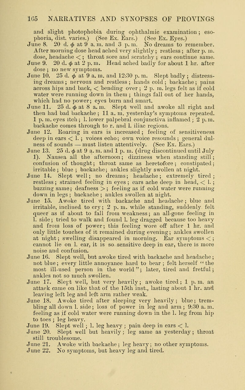 and slight photophobia during ophthalmic examination; eso- phoria, dist. varies.) (See Ex. Ears.) (See Ex. Eyes.) June 8. 20 d. (^ at 9 a. m. and 3 p. m. No dreams to remember. After morning dose head ached very slightly; restless ; after p. m. dose, headache < ; throat sore and scratchy ; ears continue same. June 9. 20 d. 0 at 2 p. m. Head ached badly for about 1 hr. after dose ; no new symptoms. June 10. 25 d. <^ at 9 a. m. and 12:30 p. m. Slept badly ; distress- ing dreams ; nervous and restless ; hands cold ; backache; pains across hips and back, < bending over ; 2 p. m. legs felt as if cold water were running down in them ; things fall out of her hands, which had no power; eyes burn and smart. June 11. 25 d. ^ at 8 a. m. Slept well and awoke all right and then had bad backache ; 11 a. m. yesterday's symptoms repeated. 1 p. m. eyes itch ; 1. lower palpebral conjunctiva inflamed; 2 p.m. backache comes through to r. and 1. iliac regions. June 12. Roaring in ears is increased ; feeling of sensitiveness deep in ears < 1. ; voices echo; own voice resounds ; general dul- ness of sounds — must listen attentively. (See Ex. Ears.) June 13. 25 d. (^ at 9 a. m. and 1 p. m. (drug discontinued until July 1). Nausea all the afternoon; dizziness when standing still; confusion of thought; throat same as heretofore ; constipated; irritable; blue ; backache; ankles slightly swollen at night. June 14. Slept well; no dreams; headache; extremely tired; restless ; strained feeling in eyes ; ears ache deep in head, < 1. ; buzzing same; deafness > ; feeling as if cold water were running down in legs ; backache ; ankles swollen at night. June 15. Awoke tired with backache and headache; blue and irritable, inclined to cry; 2 p. m. while standing, suddenly felt queer as if about to fall from weakness; an all-gone feeling in 1. side; tried to walk and found 1. leg dragged because too heavy and from loss of power; this feeling wore off after 1 hr. and only little touches of it remained during evening; ankles swollen at night; swelling disappeared in morning. Ear symptoms < ; cannot lie on 1. ear, it is so sensitive deep in ear, there is more noise and confusion. June 16. Slept well, but awoke tired with backache and headache; not blue; every little annoyance hard to bear ; felt herself ''the most ill-used person in the world; later, tired and fretful; ankles not so much swollen. June 17. Slept well, but very heavily; awoke tired; 1 p. m. an attack came on like that of the 15th inst., lasting about 1 hr. and leaving left leg and left arm rather weak. June 18. Awoke tired after sleeping very heavily ; blue; trem- bling all down 1. side; loss of power in leg and arm ; 9:30 a. m. feeling as if cold water were running down in the 1. leg from hip to toes ; leg heavy. June 19. Slept well; 1. leg heavy; pain deep in ears < 1. June 20. Slept well but heavily; leg same as yesterday; throat still troublesome. June 21. Awoke with backache; leg heavy; no other symptoms. June 22. No symptoms, but heavy leg and tired.