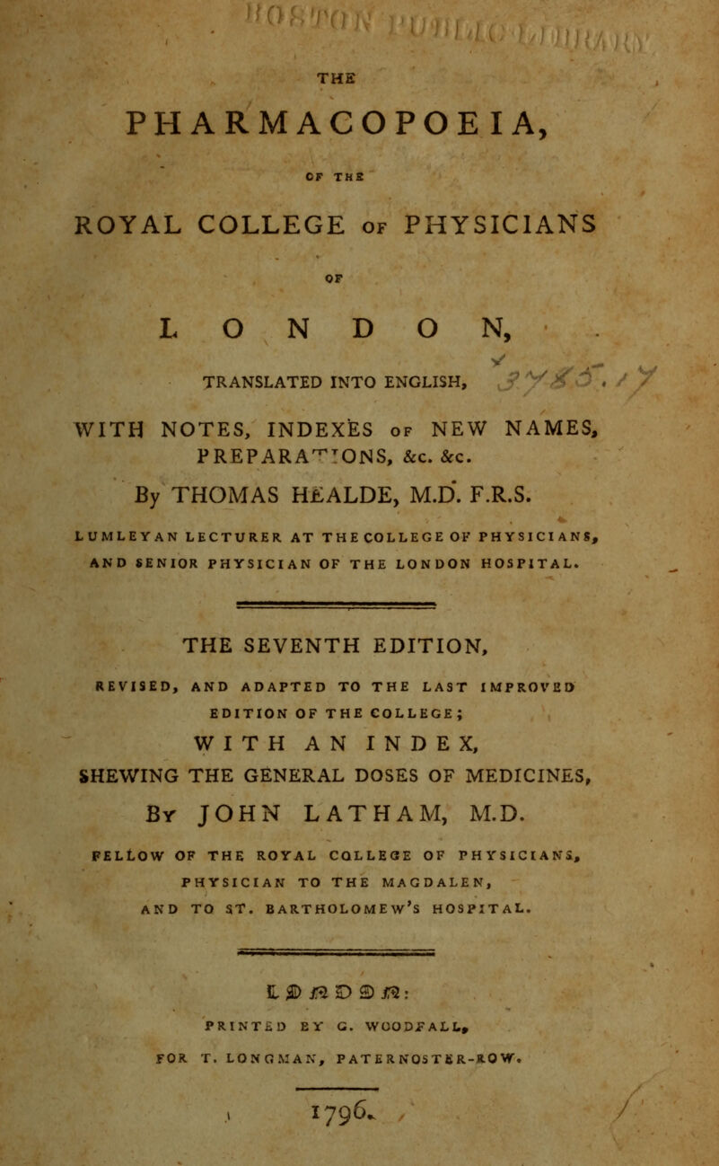 THE PHARMACOPOEIA, OF THS ROYAL COLLEGE of PHYSICIANS OP LONDON, TRANSLATED INTO ENGLISH, ^ V^ WITH NOTES, INDEXES of NEW NAMES, PREPARA^ONS, &c. &c. By THOMAS H£ALDE, M.D. F.R.S. LUMLEYAN LECTURER AT THECOLLEGEOF PHYSICIANS, AND SENIOR PHYSICIAN OF THE LONDON HOSPITAL. THE SEVENTH EDITION, REVISED, AND ADAPTED TO THE LAST IMPROVED EDITION OF THE COLLEGE; WITH AN INDEX, SHEWING THE GENERAL DOSES OF MEDICINES, Br JOHN LATHAM, M.D. FELtOW OF THE ROYAL COLLEGE OF PHYSICIANS, PHYSICIAN TO THE MAGDALEN, AND TO ST. Bartholomew's hospital. PRINTED EY G. WOODPALL, FOR T. LONGMAN, P AT E R NOST BR-RO W, 1796,