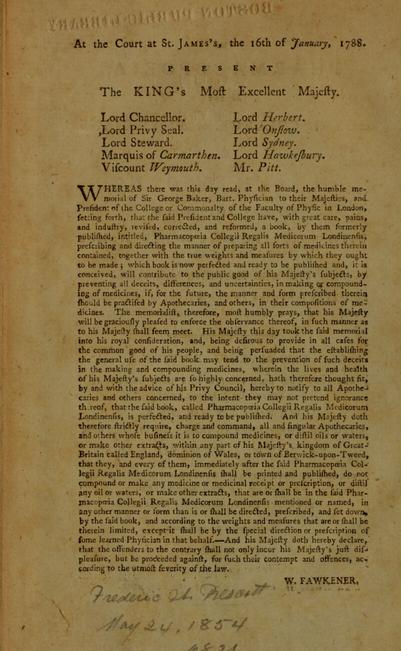 At the Court at St. James's, the i6th of January, 1788. PRESENT The KING'S Moft Excellent ' Majefty, Lord Chancellor. Lord He.rhert. jLord Privy Stral. Lord OnJIovj. Lord Steward. Lord Sydney. Marquis of Carmarthen. Lord Hawkejbury, Vifcount Weymouth, Mr. Pitt. WHEREAS there was this day read, at the Board, the humble me- morial of Sir George Baker, Bart. Phyfician to their Majcftics, and. Prefidenr of ihe College or Commonalty of the Faculty of Phyfic in London, fet:ing forth, tliat the faid Prefideiit and College have, with great care, pains, and induftry, vevifcd, corre*S^ed, and reformed, a book, by them formerly publiHied, intitled, Pharmacopceia CoUegli Regalis Mediccrum Londiiienfis, prefciibing and direfting the manner of preparing all forts of medicines therein contained, together with the true weights and meafurcs by which they ought to be made \ which book is now perfe^ed and ready to be publifhed and, it is conceived, will contribute to the public good of his Majefty's fubjefts, by preventing all deceits, differences, and uncertainties, in making oj: compound- ing of medicines, if, for the future, the manner and form prefciibed therein fhculd be pratlifed by Apothecaries, and others, in their compofitions of me- dicines. Tire memorialift,, therefore, moft humbly prays, that his Majcfty will begracioufly pleafed to enforce the obfervance thereof, in fuch manner as to his Majefty fhall feem meet. His Majefty this day took the faid memorial into his royal confideration, and, being defuous to provide in all cafes for the common good of his people, and being perfuaded that the eftablifhin* the general ufe of the faid book m'>y tend to the prevention of fuch deceit* in the making and compounding medicines, wherein the lives and health of his Majefty's fubjedl:? a^e fo highly concerned, hath therefore thought fit, by and with the advice of his Privy Council, hereby to notify to all Apothc-^ caries and others concerned, to the intent they may not pretend ignorance th rcof, that the faid book, called Pharmacopceia Collegii Regalis Mcdicorum Londinenfis, is perfefted, and ready tc be publilTied. And his Majcfty doth therefore ftriftly require, charge and command, all and fingular Apothecaries, and others whofe bufinefs it is to compound medicines, or diftil oils or waters, or majce other extraj^ts, within any part of his Majefty's. kingdom of Great- Britain called England, dominion of Wales, or town of Bcrv.Ick-upon-Tweed, that they, and every of them, immediately after the frud Pharmacopceia Col- legii Regalis Medicorum Londinenfis fhall be printed and publifhed, do not compound or make any medicine or medicinal receipt or prefcription, or diftil pny oil Or waters, or make other extrafts, that are or fhall be in the laid Phar- macopoeia Collegii Regalis Medicorum Londinenfis mentioned or named, in any other manner or form than is or fhall be direfted, prefcribed, and fet dowri» by the faid book, and according to the weights and meafures that are or fhall be therein limited, exceptit fhall be by the fpecial dire(5^ionor prefcription of fome learned Phyfician in that behalf.—And his Majcfty doth hereby declare, that the offenders to the contrary fhall not only incur his Majefty's juft difj pleafure, but be proceeded againft, for fuch their contempt and offences, ao voiding to tbe utmoll feverity of the law. ' • ■ W, FAWKENER» Q li? .'%r:''.f /