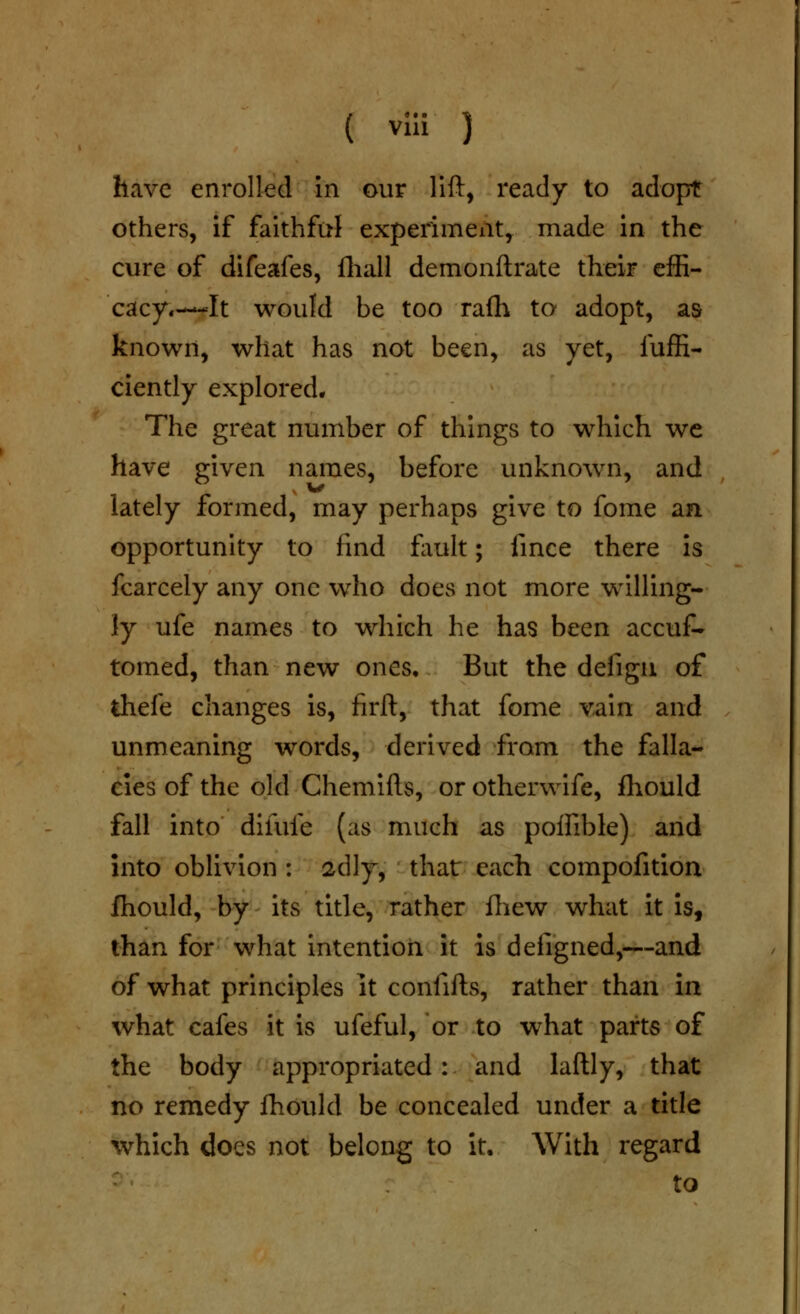 ( vlli ) have enrolled in our lift, ready to adopt others, if faithful experiment, made in the cure of difeafes, fliall demonftrate their effi- cacy.—-It would be too rafh to adopt, as known, what has not been, as yet, fuffi- ciently explored. The great number of things to which we have given names, before unknown, and lately formed, may perhaps give to fome an opportunity to find fault; fince there is fcarcely any one who does not more w^illing- ly ufe names to which he has been accuf- tomed, than new ones. But the defigii of thefe changes is, firft, that fome vain and unmeaning words, derived from the falla- cies of the old Chemifts, or otherwife, fliould fall into difufe (as much as poffible) and into oblivion : 2dly, that each compofition fhould, by- its title, rather fliew what it is, than for what intention it is defigned,—and of what principles It confifts, rather than in what cafes it is ufeful, or to what parts of the body appropriated: and laftly, that no remedy fhould be concealed under a title which does not belong to it. With regard ' to