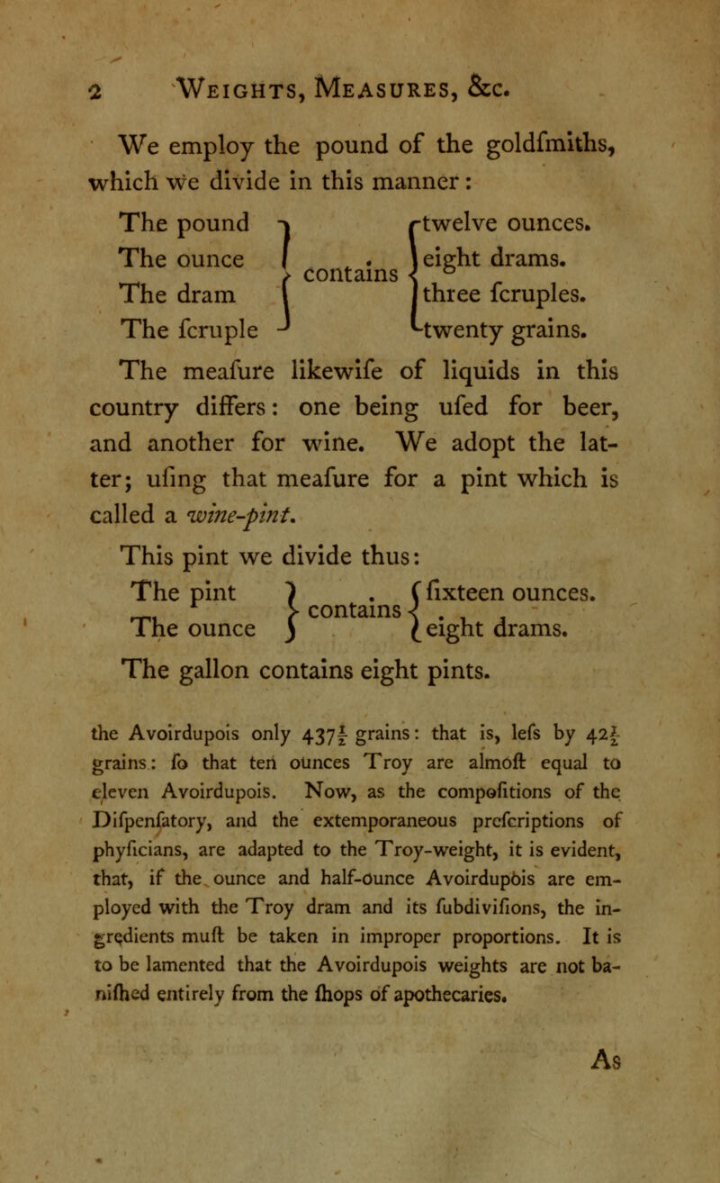 We employ the pound of the goldfmiths, which we divide in this manner: The pound -^ rtwelve ounces. -^ riweive c I ^ . jeieht dr; } contams < ^ The dram i I three fcruples. The fcruple ^ Mwenty grains. The ounce f ^ . jei^ht drams, contams The meafure likewife of liquids in this country differs: one being ufed for beer, and another for wine. We adopt the lat- ter; ufing that meafure for a pint which is called a wine-pint. This pint we divide thus: The pint 7 • (fixteen ounces. ^ * contams < } The ounce ) C^ight drams. The gallon contains eight pints. the Avoirdupois only 437I grains: that is, lefs by 42^ grains: fo that ten ounces Troy are almoft equal to eleven Avoirdupois. Now, as the compofitions of the Difpcnfatory, and the extemporaneous prcfcriptions of phyficians, are adapted to the Troy-w^eight, it is evident, that, if the. ounce and half-Ounce Avoirdupbis are em- ployed with the Troy dram and its fubdivifions, the in- gredients muft be taken in improper proportions. It is to be lamented that the Avoirdupois weights are not ba- nifhed entirely from the fhops of apothecaries. As