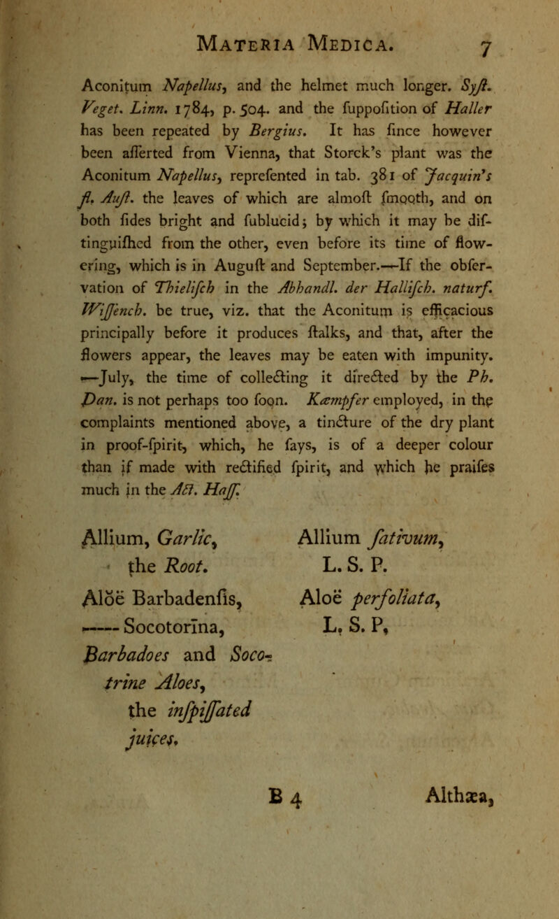 Aconltum Napellus^ and the helmet much longer. Syji, Veget, Linn, 1784, p. 504. and the fuppofition of Haller has been repeated by Bergius, It has fmce however been afTerted from Vienna, that Storck's plant was the Aconitum Napellusy reprefented in tab. 381 of Jacqmn^s Jl, Aujl, the leaves of which are alnioft fmoQth, and on both fides bright and fublucid; by which it may be dif- tingyifhcd from the other, even before its time of flow- ering, which is in Auguft and September.—-If the obfer- vation of Thielifch in the Ahhandl, der Hallifcb. naturf, Wljjench. be true, viz. that the Aconitum is efficacious principally before it produces ftalks, and that, after the flowers appear, the leaves may be eaten with impunity. •—July, the time of colledling it directed by the Fh, J)an, is not perhaps too foon. Ka^mpfer employed, in thp complaints mentioned above, a tin(5ture of the dry plant in proof-fpirit, which, he fays, is of a deeper colour than if made with rectified fpirit, and v^hich Jie praifes much in the J^, Hajf, Allium, Garlic^ Allium fativum^ \\iQ Root. L. S. P. Aloe Barbadenfis, Aloe perfoliata^ .—— Socotorlna, L, S, P, l^arbadoes and Socor: trine Aloes^ tthe infpijfated juke^f B 4 Althaea,