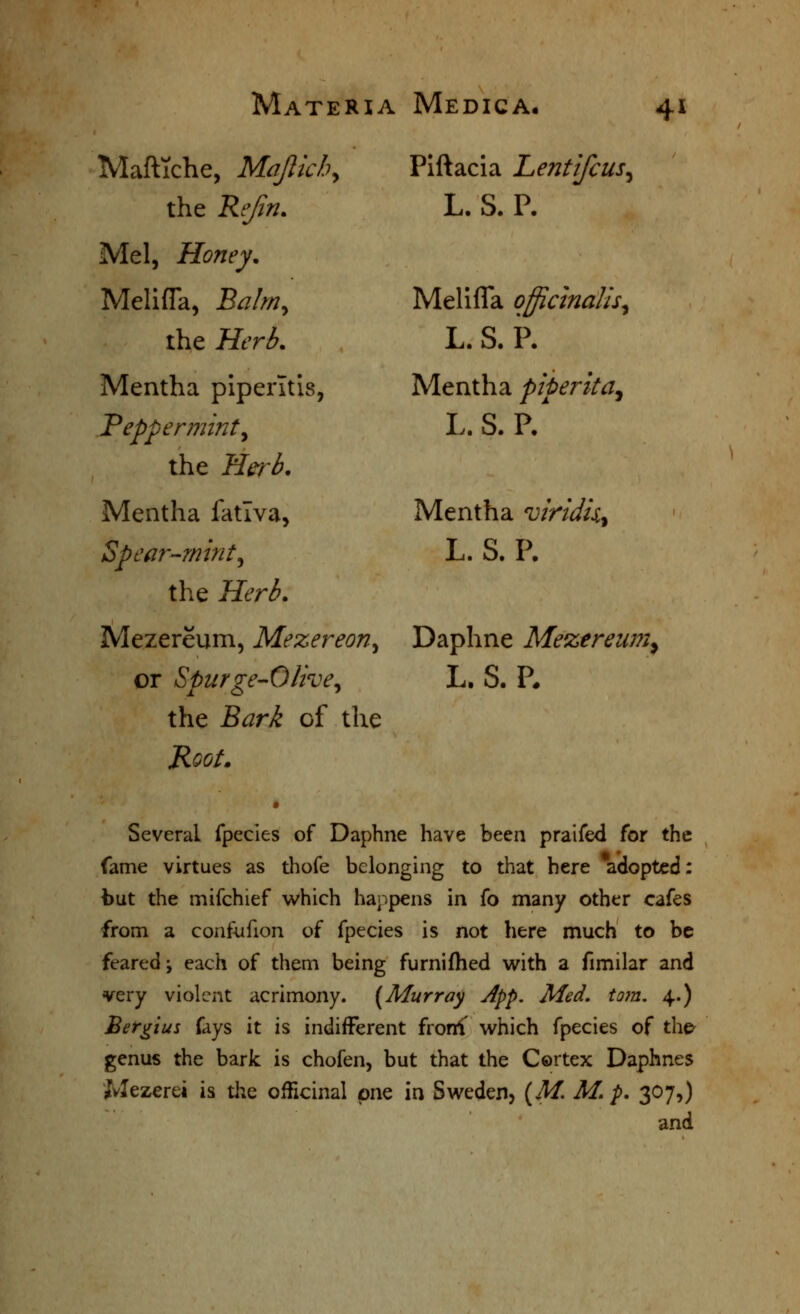 Piftacia Lentifcus^ L. S. P. MaflTche, Majlkh, the Rejin. Mel, Honey. Melifla, Balm^ the Herb. Mentha piperltis, Peppermint^ the Herb. Mentha fatlva, Spear-mint^ the Herb. Mezereum, Mezereon^ Daphne Mezereiim^ or Spurge-Olive^ the Bark of the Root, Melifla officinalis^ L. S. P. Mentha piper it a^ L. S. P/ Mentha viridii^ L. S. P. L. S. P, Several fpecies of Daphne have been praifed for the fame virtues as thofe belonging to that here adopted: but the mifchief which happens in fo many other cafes from a confufion of fpecies is not here much to be feared; each of them being furniflied virith a fimilar and very violent acrimony. (Murray App. Med. torn. 4.) Bergiui fays it is indifferent frorff which fpecies of the^ genus the bark is chofen, but that the Cortex Daphnes Mezerei is the ofHcinal pne in Sweden, (^M. M. p, 307,) and