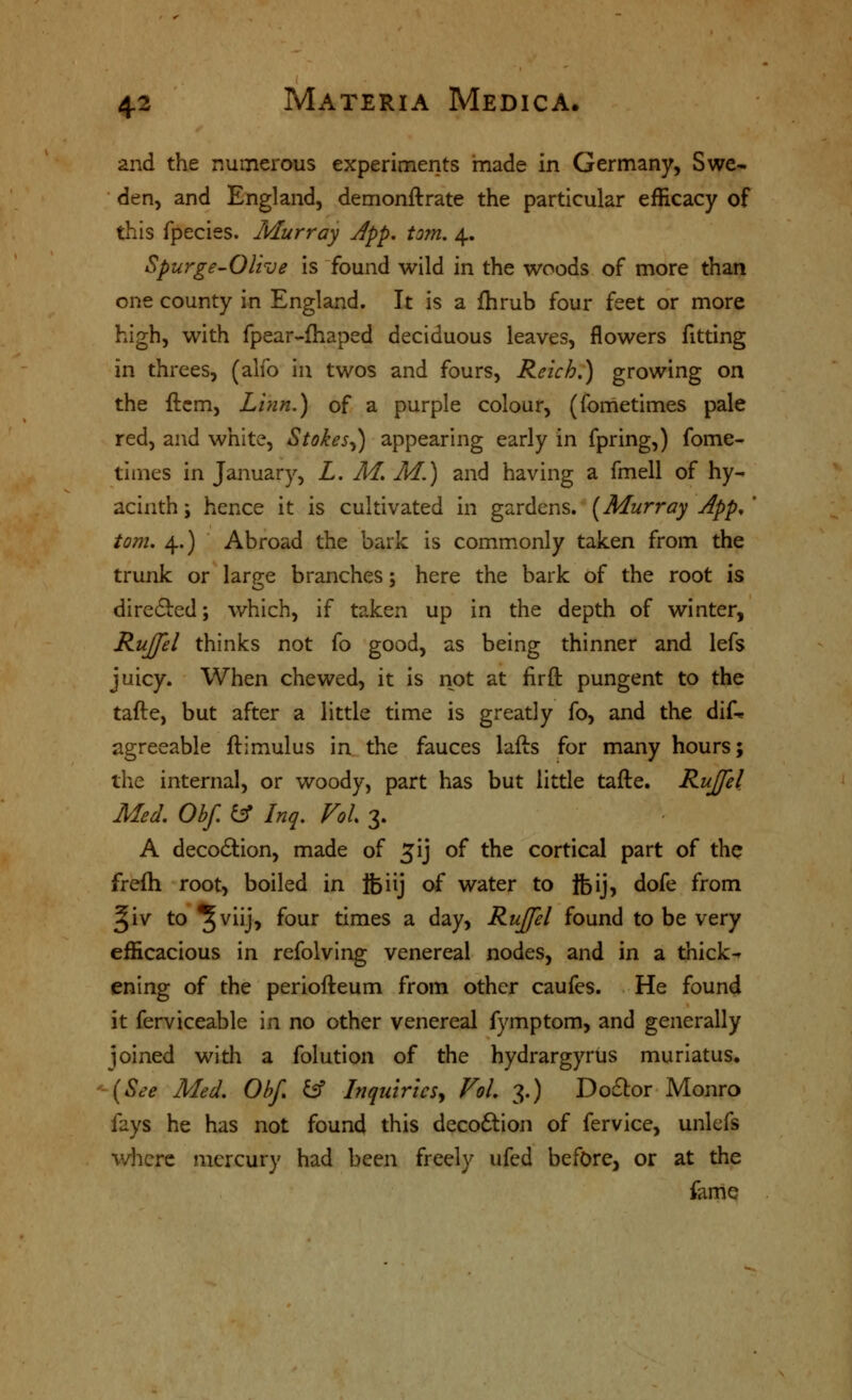 and the numerous experiments made in Germany, Swe- den, and England, demonftrate the particular efficacy of this fpecies. Murray Jpp. torn. 4. Spurge-Olive is found wild in the woods of more than one county in England. It is a fhrub four feet or more high, with fpear-fhaped deciduous leaves, flowers fitting in threes, (alfo in twos and fours, Reich.) growing on the ftcm, Linn.) of a purple colour, (fometimes pale red, and white, Stokes^) appearing early in fpring,) fome- times in January, L. M, M.) and having a fmell of hy- acinth ; hence it is cultivated in gardens. [Murray App, ' torn. 4.) Abroad the bark is commonly taken from the trunk or lar^e branches: here the bark of the root is diredled; which, if taken up in the depth of winter, RuJJel thinks not fo good, as being thinner and lefs juicy. When chewed, it is not at firft pungent to the tafte, but after a little time is greatly fo, and the dif-* agreeable ftimulus in the fauces lafts for many hours; the internal, or woody, part has but little tafte. Rujfel Med. Obf iff Inq. Vol 3. A deco6lion, made of ^ij of the cortical part of the frefh root, boiled in fciij of water to Ifeij, dofe from §iv to ^viij, four times a day, RuJJel found to be very efficacious in refolving venereal nodes, and in a thicks ening of the periofteum from other caufes. He found it ferviceable in no other venereal fymptom, and generally joined with a folution of the hydrargyrus muriatus. {See Med. ObJ ^ InquiricSy Vol. 3.) DocSlor Monro fays he has not found this decoftion of fervice, unlefs wlicrc mercury had been freely ufed before, or at the fame