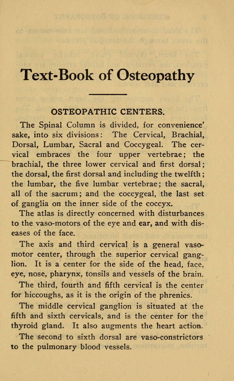 Text-Book of Osteopathy OSTEOPATHIC CENTERS. The Spinal Column is divided, for convenience' sake, into six divisions: The Cervical, Brachial, Dorsal, Lumbar, Sacral and Coccygeal. The cer- vical embraces the four upper vertebrae; the brachial, the three lower cervical and first dorsal; the dorsal, the first dorsal and including the twelfth; the lumbar, the five lumbar vertebrae; the sacral, all of the sacrum; and the coccygeal, the last set of ganglia on the inner side of the coccyx. The atlas is directly concerned with disturbances to the vaso-motors of the eye and ear, and with dis- eases of the face. The axis and third cervical is a general vaso- motor center, through the superior cervical gang- lion. It is a center for the side of the head, face, eye, nose, pharynx, tonsils and vessels of the brain. The third, fourth and fifth cervical is the center for hiccoughs, as it is the origin of the phrenics. The middle cervical ganglion is situated at the fifth and sixth cervicals, and is the center for the thyroid gland. It also augments the heart action. The second to sixth dorsal are vaso-constrictors to the pulmonary blood vessels.