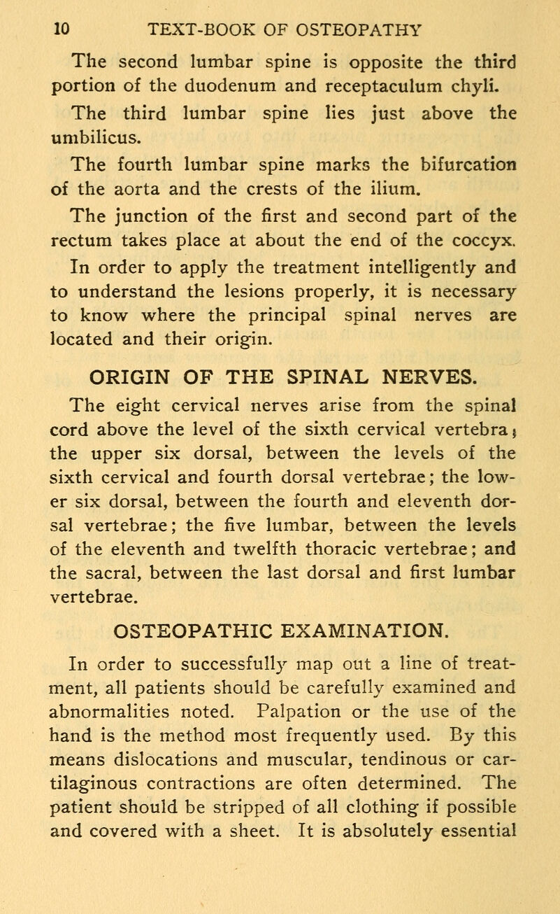 The second lumbar spine is opposite the third portion of the duodenum and receptaculum chyli. The third lumbar spine lies just above the umbilicus. The fourth lumbar spine marks the bifurcation of the aorta and the crests of the ilium. The junction of the first and second part of the rectum takes place at about the end of the coccyx. In order to apply the treatment intelligently and to understand the lesions properly, it is necessary to know where the principal spinal nerves are located and their origin. ORIGIN OF THE SPINAL NERVES. The eight cervical nerves arise from the spinal cord above the level of the sixth cervical vertebra j the upper six dorsal, between the levels of the sixth cervical and fourth dorsal vertebrae; the low- er six dorsal, between the fourth and eleventh dor- sal vertebrae; the five lumbar, between the levels of the eleventh and twelfth thoracic vertebrae; and the sacral, between the last dorsal and first lumbar vertebrae. OSTEOPATHIC EXAMINATION. In order to successfully map out a line of treat- ment, all patients should be carefully examined and abnormalities noted. Palpation or the use of the hand is the method most frequently used. By this means dislocations and muscular, tendinous or car- tilaginous contractions are often determined. The patient should be stripped of all clothing if possible and covered with a sheet. It is absolutely essential