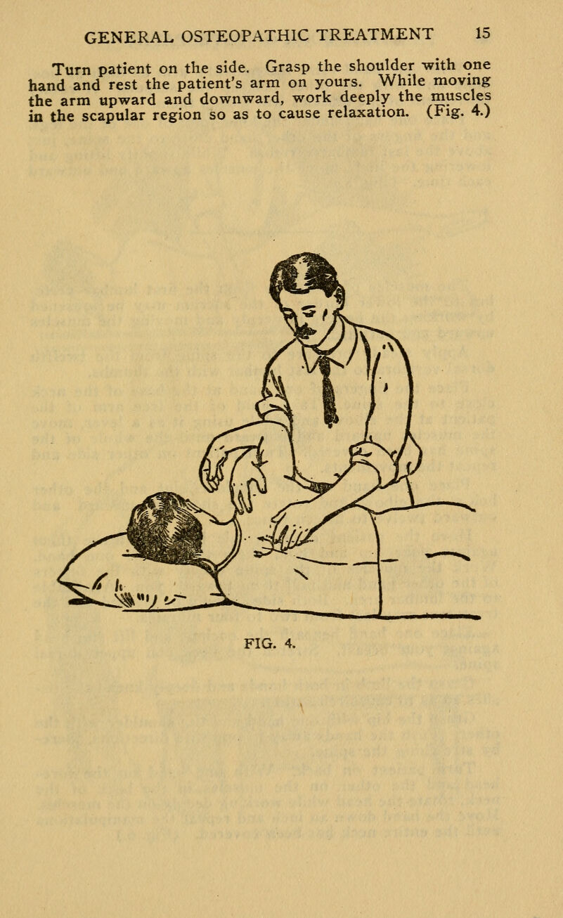 Turn patient on the side. Grasp the shoulder with one hand and rest the patient's arm on yours. While moving the arm upward and downward, work deeply the muscles in the scapular region so as to cause relaxation. (Fig. 4.)