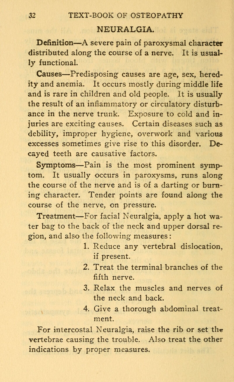 NEURALGIA. Definition—A severe pain of paroxysmal character distributed along the course of a nerve. It is usual- ly functional. Causes—Predisposing causes are age, sex, hered- ity and anemia. It occurs mostly during middle life and is rare in children and old people. It is usually the result of an inflammatory or circulatory disturb- ance in the nerve trunk. Exposure to cold and in- juries are exciting causes. Certain diseases such as debility, improper hygiene, overwork and various excesses sometimes give rise to this disorder. De- cayed teeth are causative factors. Symptoms—Pain is the most prominent symp- tom. It usually occurs in paroxysms, runs along the course of the nerve and is of a darting or burn- ing character. Tender points are found along the course of the nerve, on pressure. Treatment—For facial Neuralgia, apply a hot wa- ter bag to the back of the neck and upper dorsal re- gion, and also the follov/ing measures : 1. Reduce any vertebral dislocation, if present. 2. Treat the terminal branches of the fifth nerve. 3. Relax the muscles and nerves of the neck and back. 4. Give a thorough abdominal treat- ment. For intercostal Neuralgia, raise the rib or set the vertebrae causing the trouble. Also treat the other indications by proper measures.