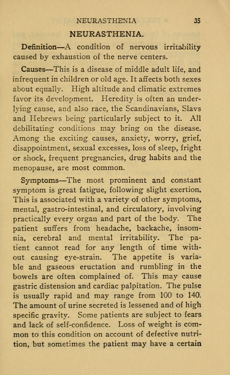 NEURASTHENIA. Definition—A condition of nervous irritability caused by exhaustion of the nerve centers. Causes—This is a disease of middle adult life, and infrequent in children or old age. It affects both sexes about equally. High altitude and climatic extremes favor its development. Heredity is often an under- lying cause, and also race, the Scandinavians, Slavs and Hebrews being particularly subject to it. All debilitating conditions may bring on the disease. Among the exciting causes, anxiety, worry, grief, disappointment, sexual excesses, loss of sleep, fright or shock, frequent pregnancies, drug habits and the menopause, are most common. Symptoms—^The most prominent and constant symptom is great fatigue, following slight exertion. This is associated with a variety of other symptoms, mental, gastro-intestinal, and circulatory, involving practically every organ and part of the body. The patient suffers from headache, backache, insom- nia, cerebral and mental irritability. The pa- tient cannot read for any length of time with- out causing eye-strain. The appetite is varia- ble and gaseous eructation and rumbling in the bowels are often complained of. This may cause gastric distension and cardiac palpitation. The pulse is usually rapid and may range from 100 to 140. The amount of urine secreted is lessened and of high specific gravity. Some patients are subject to fears and lack of self-confidence. Loss of weight is com- mon to this condition on account of defective nutri- tion, but sometimes the patient may have a certain