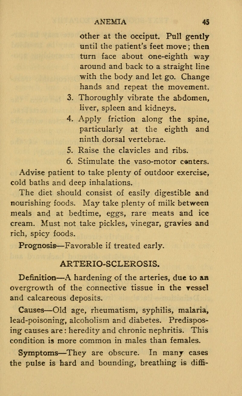 other at the occiput. Pull gently until the patient's feet move; then turn face about one-eighth way around and back to a straight line with the body and let go. Change hands and repeat the movement. 3. Thoroughly vibrate the abdomen, liver, spleen and kidneys. 4. Apply friction along the spine, particularly at the eighth and ninth dorsal vertebrae. 5. Raise the clavicles and ribs. 6. Stimulate the vaso-motor centers. Advise patient to take plenty of outdoor exercise, cold baths and deep inhalations. The diet should consist of easily digestible and nourishing foods. May take plenty of milk between meals and at bedtime, eggs, rare meats and ice cream. Must not take pickles, vinegar, gravies and rich, spicy foods. Prognosis—Favorable if treated early. ARTERIO-SCLEROSIS. Definition—A hardening of the arteries, due to aa overgrowth of the connective tissue in the ressel and calcareous deposits. Causes—Old age, rheumatism, syphilis, malaria, lead-poisoning, alcoholism and diabetes. Predispos- ing causes are: heredity and chronic nephritis. This condition is more common in males than females. S)miptoms—They are obscure. In many cases the pulse is hard and bounding, breathing is diffi-