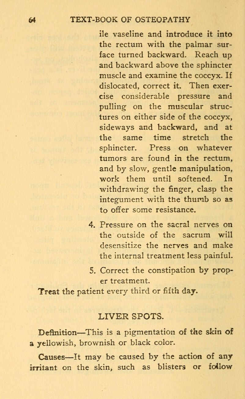 lie vaseline and introduce it into the rectum with the palmar sur- face turned backward. Reach up and backward above the sphincter muscle and examine the coccyx. If dislocated, correct it. Then exer- cise considerable pressure and pulling on the muscular struc- tures on either side of the coccyx, sideways and backward, and at the same time stretch the sphincter. Press on whatever tumors are found in the rectum, and by slow, gentle manipulation, work them until softened. In withdrawing the finger, clasp the integument with the thumb so as to offer some resistance. 4. Pressure on the sacral nerves on the outside of the sacrum will desensitize the nerves and make the internal treatment less painful. 5. Correct the constipation by prop- er treatment. Treat the patient every third or fifth day. LIVER SPOTS. Definition—^This is a pigmentation of the skin of a yellowish, brownish or black color. Causes—It may be caused by the action of any irritant on the skin, such as blisters or foilow