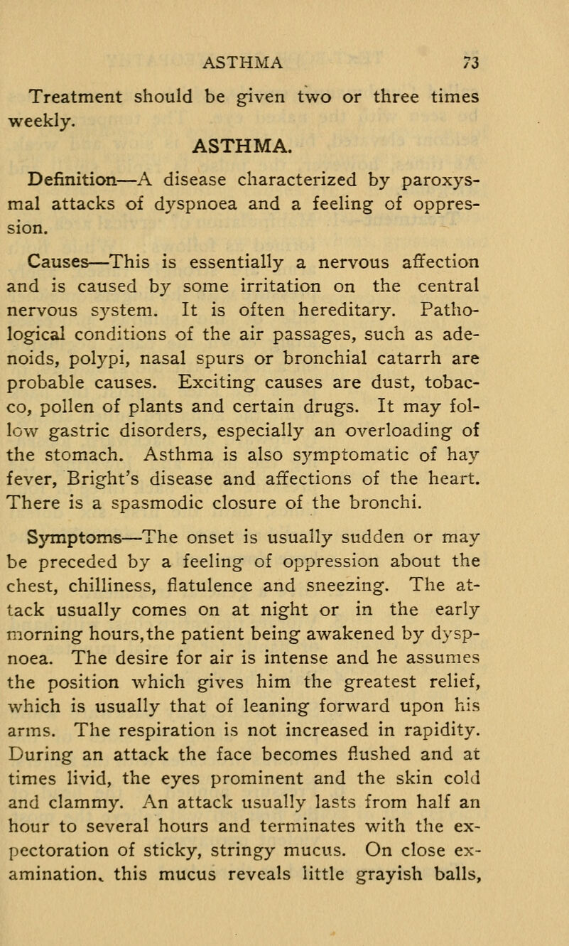 ASTHMA 7Z Treatment should be given two or three times weekly. ASTHMA. Definition—A disease characterized by paroxys- mal attacks of dyspnoea and a feeling of oppres- sion. Causes—This is essentially a nervous affection and is caused by some irritation on the central nervous system. It is often hereditary. Patho- logical conditions of the air passages, such as ade- noids, polypi, nasal spurs or bronchial catarrh are probable causes. Exciting causes are dust, tobac- co, pollen of plants and certain drugs. It may fol- low gastric disorders, especially an overloading of the stomach. Asthma is also symptomatic of hay fever, Bright's disease and affections of the heart. There is a spasmodic closure of the bronchi. Symptoms—The onset is usually sudden or may be preceded by a feeling of oppression about the chest, chilliness, flatulence and sneezing. The at- tack usually comes on at night or in the early morning hours, the patient being awakened by dysp- noea. The desire for air is intense and he assumes the position which gives him the greatest relief, which is usually that of leaning forward upon his arms. The respiration is not increased in rapidity. During an attack the face becomes flushed and at times livid, the eyes prominent and the skin cold and clammy. An attack usually lasts from half an hour to several hours and terminates with the ex- pectoration of sticky, stringy mucus. On close ex- amination^ this mucus reveals little grayish balls,