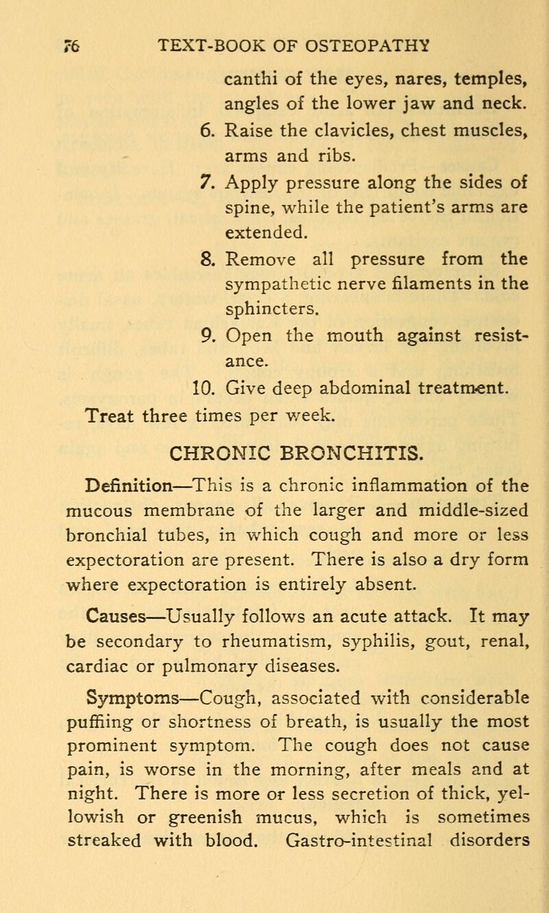 canthi of the eyes, nares, temples, angles of the lower jaw and neck. 6. Raise the clavicles, chest muscles, arms and ribs. 7. Apply pressure along the sides of spine, while the patient's arms are extended. S. Remove all pressure from the sympathetic nerve filaments in the sphincters. 9. Open the mouth against resist- ance. 10. Give deep abdominal treatm?ent. Treat three times per week. CHRONIC BRONCHITIS. Definition—^This is a chronic inflammation of the mucous membrane of the larger and middle-sized bronchial tubes, in which cough and more or less expectoration are present. There is also a dry form where expectoration is entirely absent. Causes—Usually follows an acute attack. It may be secondary to rheumatism, syphilis, gout, renal, cardiac or pulmonary diseases. Symptoms—Cough, associated with considerable puffiing or shortness of breath, is usually the most prominent symptom. The cough does not cause pain, is worse in the morning, after meals and at night. There is more or less secretion of thick, yel- lowish or greenish mucus, which is sometimes streaked with blood. Gastro-intestinal disorders