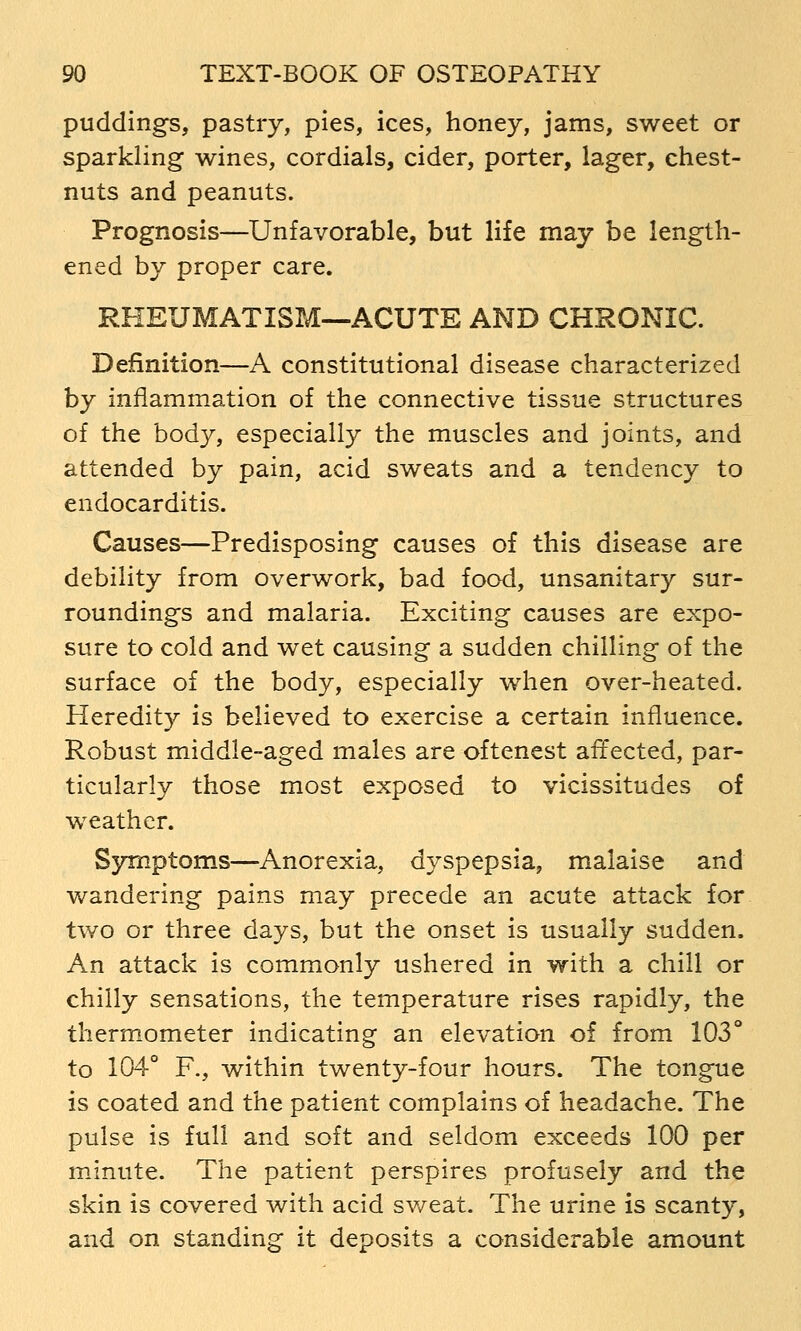 puddings, pastry, pies, ices, honey, jams, sweet or sparkling wines, cordials, cider, porter, lager, chest- nuts and peanuts. Prognosis—Unfavorable, but life may be length- ened by proper care. RHEUMATISM—ACUTE AND CHRONIC. Definition—A constitutional disease characterized by inflammation of the connective tissue structures of the body, especially the muscles and joints, and attended by pain, acid sweats and a tendency to endocarditis. Causes—Predisposing causes of this disease are debility from overwork, bad food, unsanitary sur- roundings and malaria. Exciting causes are expo- sure to cold and wet causing a sudden chilling of the surface of the body, especially when over-heated. Heredity is believed to exercise a certain influence. Robust middle-aged males are oftenest affected, par- ticularly those most exposed to vicissitudes of weather. Symptoms—Anorexia, dyspepsia, malaise and wandering pains may precede an acute attack for two or three days, but the onset is usually sudden. An attack is commonly ushered in with a chill or chilly sensations, the temperature rises rapidly, the thermometer indicating an elevation of from 103° to 104 F., within twenty-four hours. The tongue is coated and the patient complains of headache. The pulse is full and soft and seldom exceeds 100 per minute. The patient perspires profusely and the skin is covered with acid sv/eat. The urine is scanty, and on standing it deposits a considerable amount