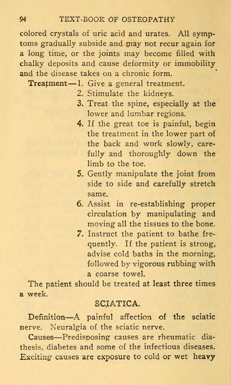 colored crystals of uric acid and urates. All symp- toms gradually subside and ijiay not recur again for a long time, or the joints may become filled with chalky deposits and cause deformity or immobility and the disease takes on a chronic form. Treatment—1. Give a general treatment. 2. Stimulate the kidneys. 3. Treat the spine, especially at the lower and lumbar regions. 4. If the great toe is painful, begin the treatment in the lower part of the back and work slowly, care- fully and thoroughly down the limb to the toe. 5. Gently manipulate the joint from side to side and carefully stretch same. 6. Assist in re-establishing proper circulation by manipulating and moving all the tissues to the bone. 7. Instruct the patient to bathe fre- quently. If the patient is strong, advise cold baths in the morning, followed by vigorous rubbing with a coarse towel. The patient should be treated at least three times a week. SCJATICA. Definition—A painful affection of the sciatic nerve. Neuralgia of the sciatic nerve. Causes—-Predisposing causes are rheumatic dia- thesis, diabetes and some of the infectious diseases. Exciting causes are exposure to cold or wet heavy