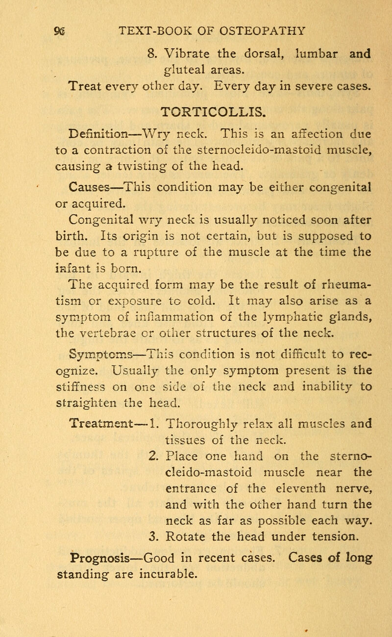 8. Vibrate the dorsal, lumbar and gluteal areas. Treat every other day. Every day in severe cases. TORTICOLLIS. Definition—Wry neck. This is an affection due to a contraction of the sternocleido-mastoid muscle, causing a twisting of the head. Causes—^This condition may be either congenital or acquired. Congenital wry neck is usually noticed soon after birth. Its origin is not certain, but is supposed to be due to a rupture of the muscle at the time the infant is born. The acquired form may be the result of rheuma- tism or exposure to cold. It may also arise as a symptom of inflammation of the lymphatic glands, the vertebrae or other structures of the neck. Symptoms—This condition is not difficult to rec- ognize. Usually the only symptom present is the stiffness on one side of the neck and inability to straighten the head. Treatment—1. Thoroughly relax all muscles and tissues of the neck. 2. Place one hand on the sterno- cleido-mastoid muscle near the entrance of the eleventh nerve, and with the other hand turn the neck as far as possible each way. 3. Rotate the head under tension. Prognosis—Good in recent cases. Cases of long standing are incurable.