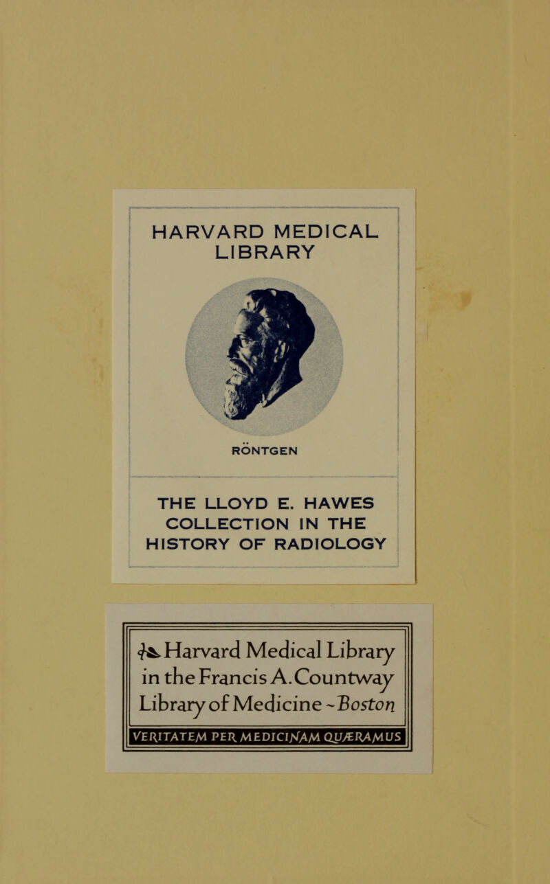 HARVARD MEDICAL LIBRARY *& RONTGEN THE LLOYD E. HAWES COLLECTION IN THE HISTORY OF RADIOLOGY ^Harvard Medical Library in the Francis A. Countway Library of Medicine -Tioston VERITATEM PER MEDICIXAM OU/ERAAIUS