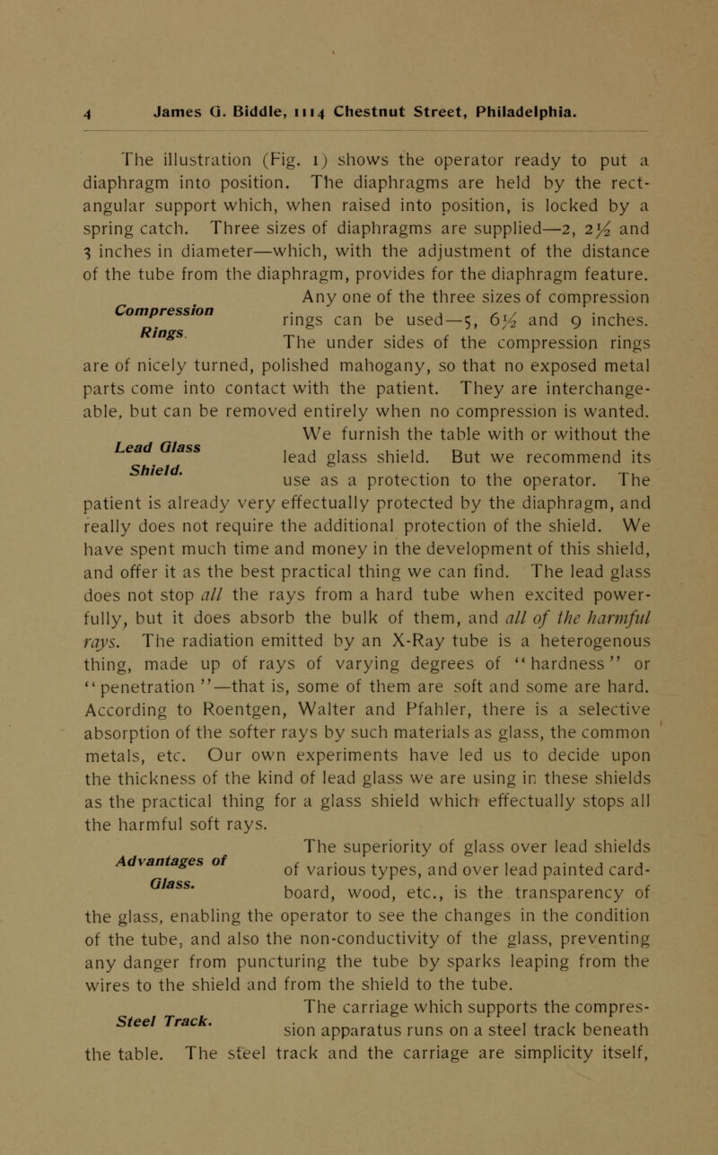 The illustration (Fig. 1) shows the operator ready to put a diaphragm into position. The diaphragms are held by the rect- angular support which, when raised into position, is locked by a spring catch. Three sizes of diaphragms are supplied—2, 2^ and 3 inches in diameter—which, with the adjustment of the distance of the tube from the diaphragm, provides for the diaphragm feature. Any one of the three sizes of compression ompression rings can be used—5, 6l/2 and 9 inches. The under sides of the compression rings are of nicely turned, polished mahogany, so that no exposed metal parts come into contact with the patient. They are interchange- able, but can be removed entirely when no compression is wanted. We furnish the table with or without the lead glass shield. But we recommend its use as a protection to the operator. The patient is already very effectually protected by the diaphragm, and really does not require the additional protection of the shield. We have spent much time and money in the development of this shield, and offer it as the best practical thing we can find. The lead glass does not stop all the rays from a hard tube when excited power- fully, but it does absorb the bulk of them, and all of the harmful rays. The radiation emitted by an X-Ray tube is a heterogenous thing, made up of rays of varying degrees of hardness or penetration —that is, some of them are soft and some are hard. According to Roentgen, Walter and Pfahler, there is a selective absorption of the softer rays by such materials as glass, the common metals, etc. Our own experiments have led us to decide upon the thickness of the kind of lead glass we are using in these shields as the practical thing for a glass shield which effectually stops all the harmful soft rays. The superiority of glass over lead shields van ages o ^ various types, and over lead painted card- board, wood, etc., is the transparency of the glass, enabling the operator to see the changes in the condition of the tube, and also the non-conductivity of the glass, preventing any danger from puncturing the tube by sparks leaping from the wires to the shield and from the shield to the tube. The carriage which supports the compres- Steel Track sion apparatus runs on a steel track beneath the table. The steel track and the carriage are simplicity itself,
