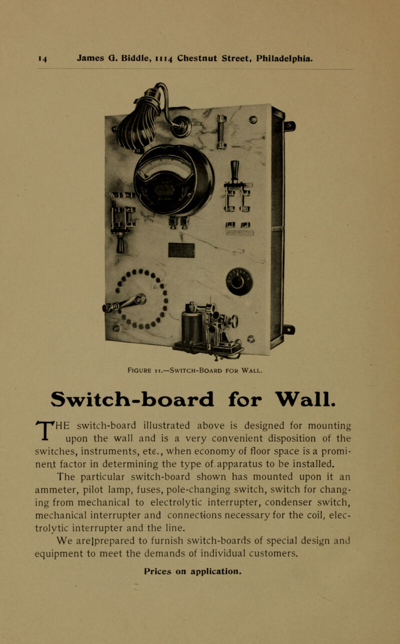 Figure h.—Switch-Board for Wall. Switch-board for Wall. THE switch-board illustrated above is designed for mounting upon the wall and is a very convenient disposition of the switches, instruments, etc., when economy of floor space is a promi- nent factor in determining the type of apparatus to be installed. The particular switch-board shown has mounted upon it an ammeter, pilot lamp, fuses, pole-changing switch, switch for chang- ing from mechanical to electrolytic interrupter, condenser switch, mechanical interrupter and connections necessary for the coil, elec- trolytic interrupter and the line. We arejprepared to furnish switch-boards of special design and equipment to meet the demands of individual customers. Prices on application.