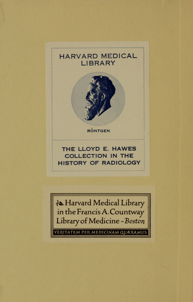 HARVARD MEDICAL LIBRARY RONTGEN THE LLOYD E. HAWES COLLECTION IN THE HISTORY OF RADIOLOGY ^Harvard Medical Library in the Francis A. Countway Library of Medicine -Boston Veritatem permedicijsTam qu/eramus