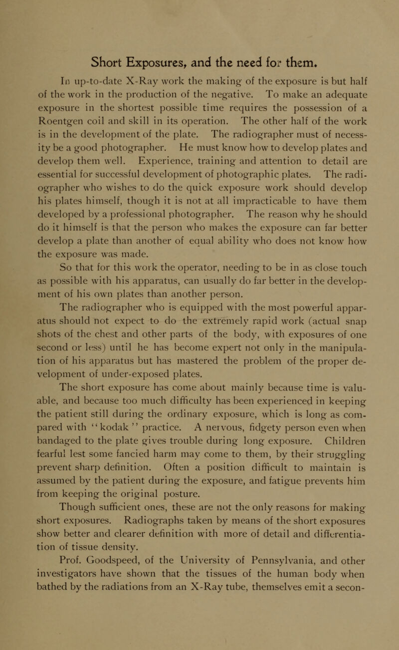 Short Exposures, and the need for them* Id up-to-date X-Ray work the making' of the exposure is but half of the work in the production of the negative. To make an adequate exposure in the shortest possible time requires the possession of a Roentgen coil and skill in its operation. The other half of the work is in the development of the plate. The radiographer must of necess- ity be a good photographer. He must know how to develop plates and develop them well. Experience, training and attention to detail are essential for successful development of photographic plates. The radi- ographer who wishes to do the quick exposure work should develop his plates himself, though it is not at all impracticable to have them developed by a professional photographer. The reason why he should do it himself is that the person who makes the exposure can far better develop a plate than another of equal ability who does not know how the exposure was made. So that for this work the operator, needing to be in as close touch as possible with his apparatus, can usually do far better in the develop- ment of his own plates than another person. The radiographer who is equipped with the most powerful appar- atus should not expect to do the extremely rapid work (actual snap shots of the chest and other parts of the body, with exposures of one second or less) until he has become expert not only in the manipula- tion of his apparatus but has mastered the problem of the proper de- velopment of under-exposed plates. The short exposure has come about mainly because time is valu- able, and because too much difficulty has been experienced in keeping the patient still during the ordinary exposure, which is long as com- pared with  kodak  practice. A nervous, fidgety person even when bandaged to the plate gives trouble during long exposure. Children fearful lest some fancied harm may come to them, by their struggling prevent sharp definition. Often a position difficult to maintain is assumed by the patient during the exposure, and fatigue prevents him from keeping the original posture. Though sufficient ones, these are not the only reasons for making short exposures. Radiographs taken by means of the short exposures show better and clearer definition with more of detail and differentia- tion of tissue density. Prof. Goodspeed, of the University of Pennsylvania, and other investigators have shown that the tissues of the human body when bathed by the radiations from an X-Ray tube, themselves emit a secon-