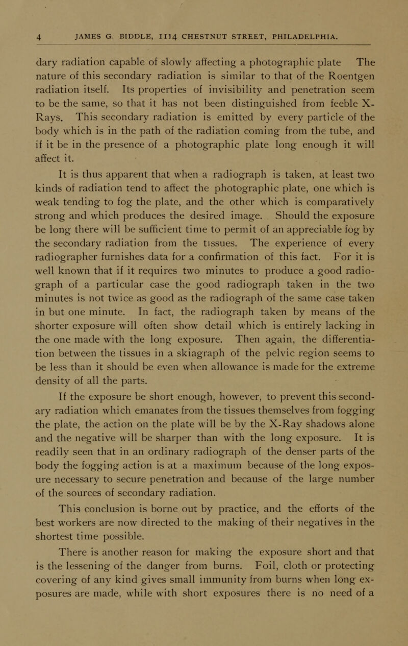 dary radiation capable of slowly affecting a photographic plate The nature of this secondary radiation is similar to that of the Roentgen radiation itself. Its properties of invisibility and penetration seem to be the same, so that it has not been distinguished from feeble X- Rays. This secondary radiation is emitted by every particle of the body which is in the path of the radiation coming from the tube, and if it be in the presence of a photographic plate long enough it will affect it. It is thus apparent that when a radiograph is taken, at least two kinds of radiation tend to affect the photographic plate, one which is weak tending to fog the plate, and the other which is comparatively strong and which produces the desired image. Should the exposure be long there will be sufficient time to permit of an appreciable fog by the secondary radiation from the tissues. The experience of every radiographer furnishes data for a confirmation of this fact. For it is well known that if it requires two minutes to produce a good radio- graph of a particular case the good radiograph taken in the two minutes is not twice as good as the radiograph of the same case taken in but one minute. In fact, the radiograph taken by means of the shorter exposure will often show detail which is entirely lacking in the one made with the long exposure. Then again, the differentia- tion between the tissues in a skiagraph of the pelvic region seems to be less than it should be even when allowance is made for the extreme density of all the parts. If the exposure be short enough, however, to prevent this second- ary radiation which emanates from the tissues themselves from fogging the plate, the action on the plate will be by the X-Ray shadows alone and the negative will be sharper than with the long exposure. It is readily seen that in an ordinary radiograph of the denser parts of the body the fogging action is at a maximum because of the long expos- ure necessary to secure penetration and because of the large number of the sources of secondary radiation. This conclusion is borne out by practice, and the efforts of the best workers are now directed to the making of their negatives in the shortest time possible. There is another reason for making the exposure short and that is the lessening of the danger from burns. Foil, cloth or protecting covering of any kind gives small immunity from burns when long ex- posures are made, while with short exposures there is no need of a