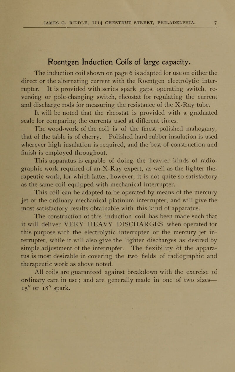 Roentgen Induction Coils of large capacity. The induction coil shown on page 6 is adapted for use on either the direct or the alternating current with the Roentgen electrolytic inter- rupter. It is provided with series spark gaps, operating switch, re- versing or pole-changing switch, rheostat for regulating the current and discharge rods for measuring the resistance of the X-Ray tube. It will be noted that the rheostat is provided with a graduated scale for comparing the currents used at different times. The wood-work of the coil is of the finest polished mahogany, that of the table is of cherry. Polished hard rubber insulation is used wherever high insulation is required, and the best of construction and finish is employed throughout. This apparatus is capable of doing the heavier kinds of radio- graphic work required of an X-Ray expert, as well as the lighter the- rapeutic work, for which latter, however, it is not quite so satisfactory as the same coil equipped with mechanical interrupter. This coil can be adapted to be operated by means of the mercury jet or the ordinary mechanical platinum interrupter, and will give the most satisfactory results obtainable with this kind of apparatus. The construction of this induction coil has been made such that it will deliver VERY HEAVY DISCHARGES when operated for this purpose with the electrolytic interrupter or the mercury jet in- terrupter, while it will also give the lighter discharges as desired by simple adjustment of the interrupter. The flexibility of the appara- tus is most desirable in covering the two fields of radiographic and therapeutic work as above noted. All coils are guaranteed against breakdown with the exercise of ordinary care in use; and are generally made in one of two sizes— 15 or 18'' spark.