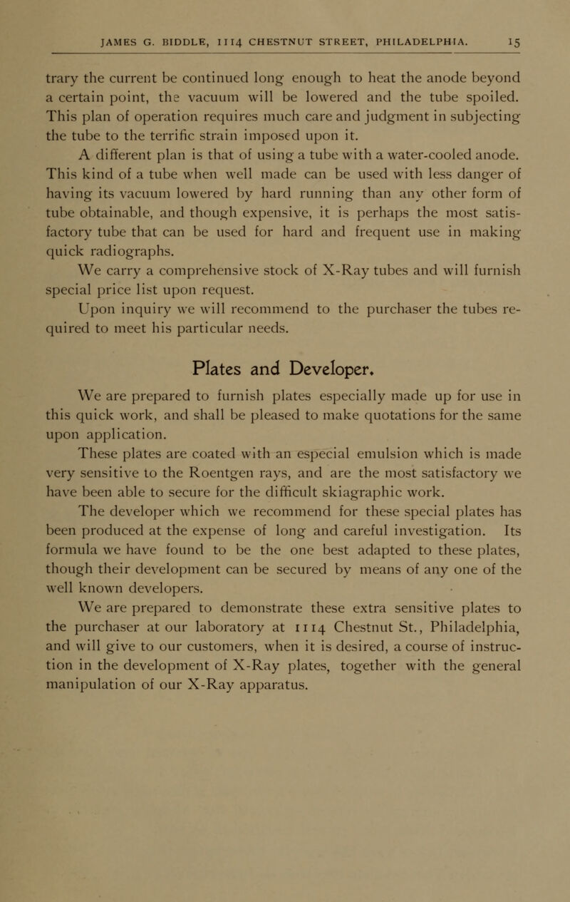 trary the current be continued long enough to heat the anode beyond a certain point, the vacuum will be lowered and the tube spoiled. This plan of operation requires much care and judgment in subjecting the tube to the terrific strain imposed upon it. A different plan is that of using a tube with a water-cooled anode. This kind of a tube when well made can be used with less danger of having its vacuum lowered by hard running than any other form of tube obtainable, and though expensive, it is perhaps the most satis- factory tube that can be used for hard and frequent use in making quick radiographs. We carry a comprehensive stock of X-Ray tubes and will furnish special price list upon request. Upon inquiry we will recommend to the purchaser the tubes re- quired to meet his particular needs. Plates and Developer* We are prepared to furnish plates especially made up for use in this quick work, and shall be pleased to make quotations for the same upon application. These plates are coated with an especial emulsion which is made very sensitive to the Roentgen rays, and are the most satisfactory we have been able to secure for the difficult skiagraphic work. The developer which we recommend for these special plates has been produced at the expense of long and careful investigation. Its formula we have found to be the one best adapted to these plates, though their development can be secured by means of any one of the well known developers. We are prepared to demonstrate these extra sensitive plates to the purchaser at our laboratory at 1114 Chestnut St., Philadelphia, and will give to our customers, when it is desired, a course of instruc- tion in the development of X-Ray plates, together with the general manipulation of our X-Ray apparatus.