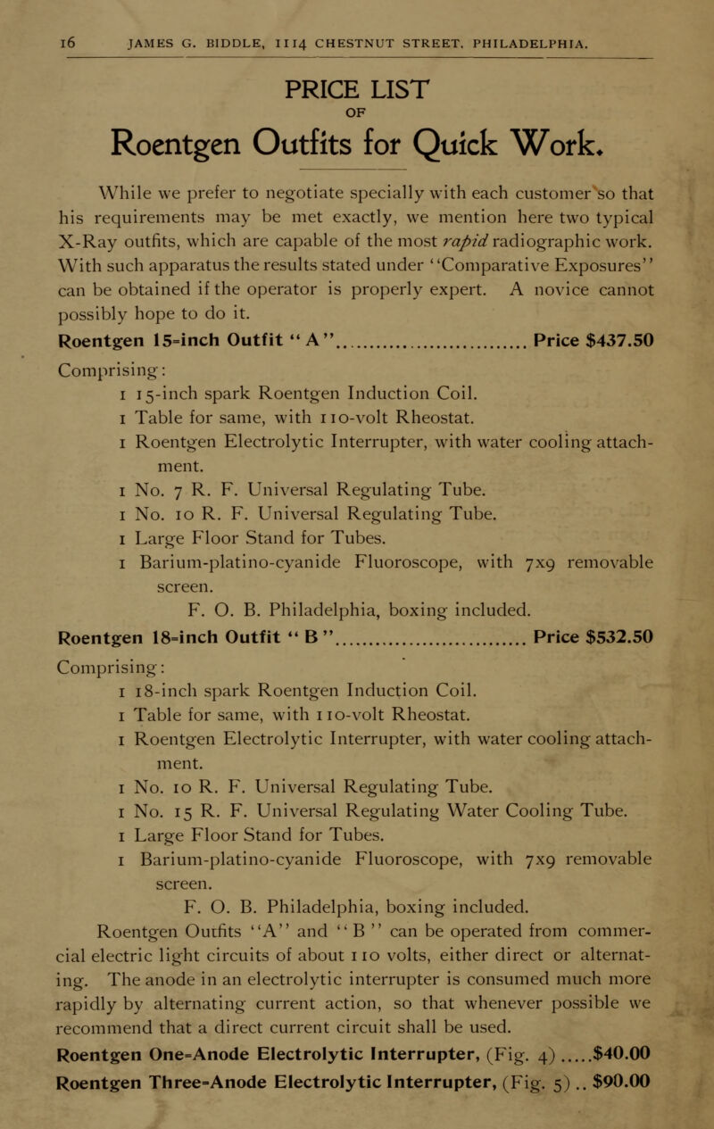 PRICE LIST OF Roentgen Outfits for Quick Work, While we prefer to negotiate specially with each customer so that his requirements may be met exactly, we mention here two typical X-Ray outfits, which are capable of the most rapid radiographic work. With such apparatus the results stated under ' 'Comparative Exposures can be obtained if the operator is properly expert. A novice cannot possibly hope to do it. Roentgen l5=inch Outfit A Price $437.50 Comprising: i 15-inch spark Roentgen Induction Coil. 1 Table for same, with no-volt Rheostat. 1 Roentgen Electrolytic Interrupter, with water cooling attach- ment. 1 No. 7 R. F. Universal Regulating Tube. 1 No. 10 R. F. Universal Regulating Tube. 1 Large Floor Stand for Tubes. 1 Barium-platino-cyanide Fluoroscope, with 7x9 removable screen. F. O. B. Philadelphia, boxing included. Roentgen 18=inch Outfit  B Price $532.50 Comprising: 1 18-inch spark Roentgen Induction Coil. 1 Table for same, with no-volt Rheostat. 1 Roentgen Electrolytic Interrupter, with water cooling attach- ment. 1 No. 10 R. F. Universal Regulating Tube. 1 No. 15 R. F. Universal Regulating Water Cooling Tube. 1 Large Floor Stand for Tubes. 1 Barium-platino-cyanide Fluoroscope, with 7x9 removable screen. F. O. B. Philadelphia, boxing included. Roentgen Outfits A and  B  can be operated from commer- cial electric light circuits of about no volts, either direct or alternat- ing. The anode in an electrolytic interrupter is consumed much more rapidly by alternating current action, so that whenever possible we recommend that a direct current circuit shall be used. Roentgen One=Anode Electrolytic Interrupter, (Fig. 4) $40.00 Roentgen Three-Anode Electrolytic Interrupter, (Fig. 5).. $90.00