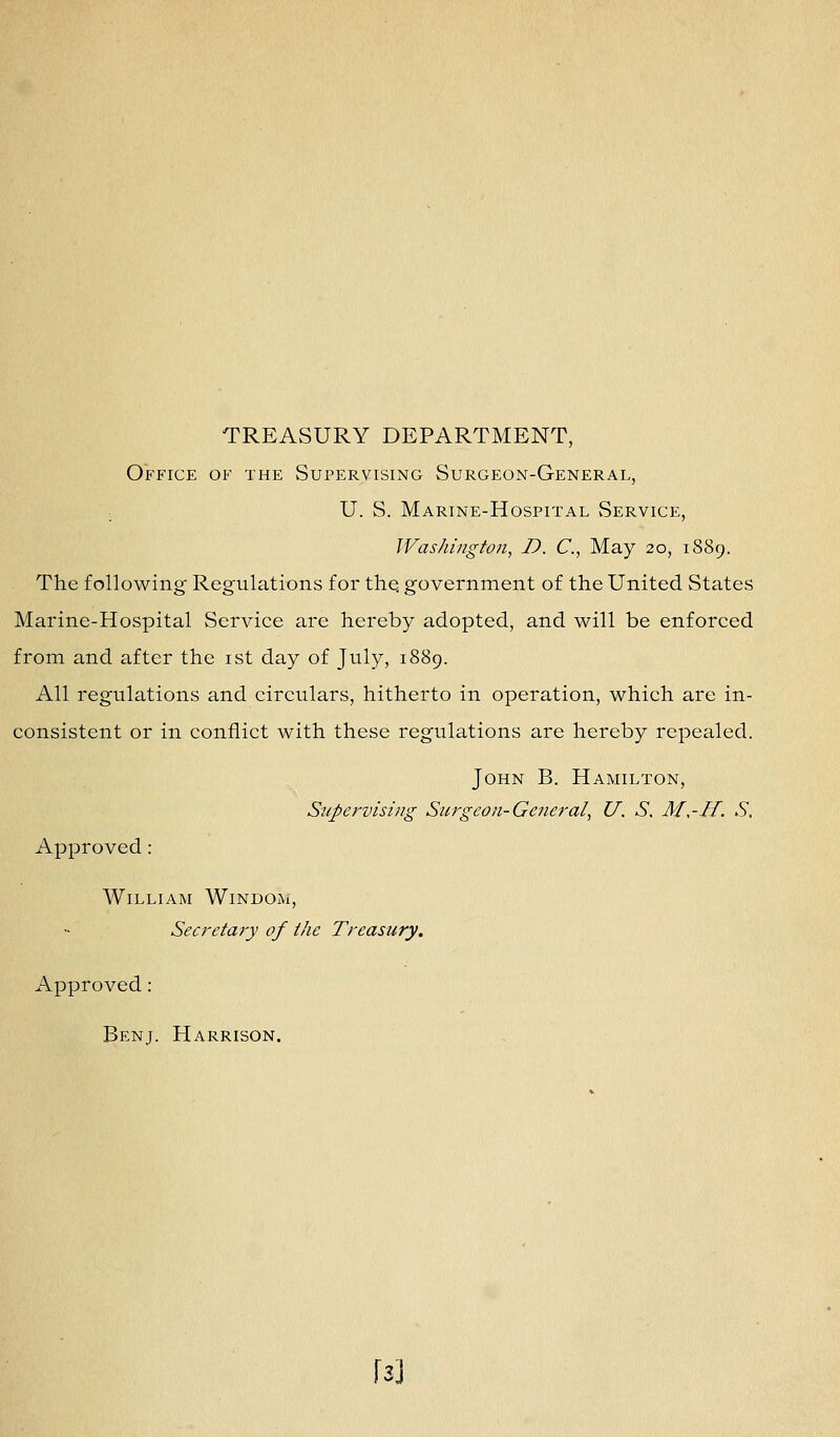TREASURY DEPARTMENT, Office of the Supervising Surgeon-General, ; U. S. Marine-Hospital Service, Washington, D. C, May 20, 1889. The following Regulations for thq government of the United States Marine-Hospital Service are hereby adopted, and will be enforced from and after the ist day of July, 1889. All regulations and circulars, hitherto in operation, which are in- consistent or in conflict with these regulations are hereby repealed. John B. Hamilton, Supervising Surgeon-General, U. S. M,-H. S, Approved : William Windom, Secretary of the Treasury. Approved: Benj. Harrison. \i\