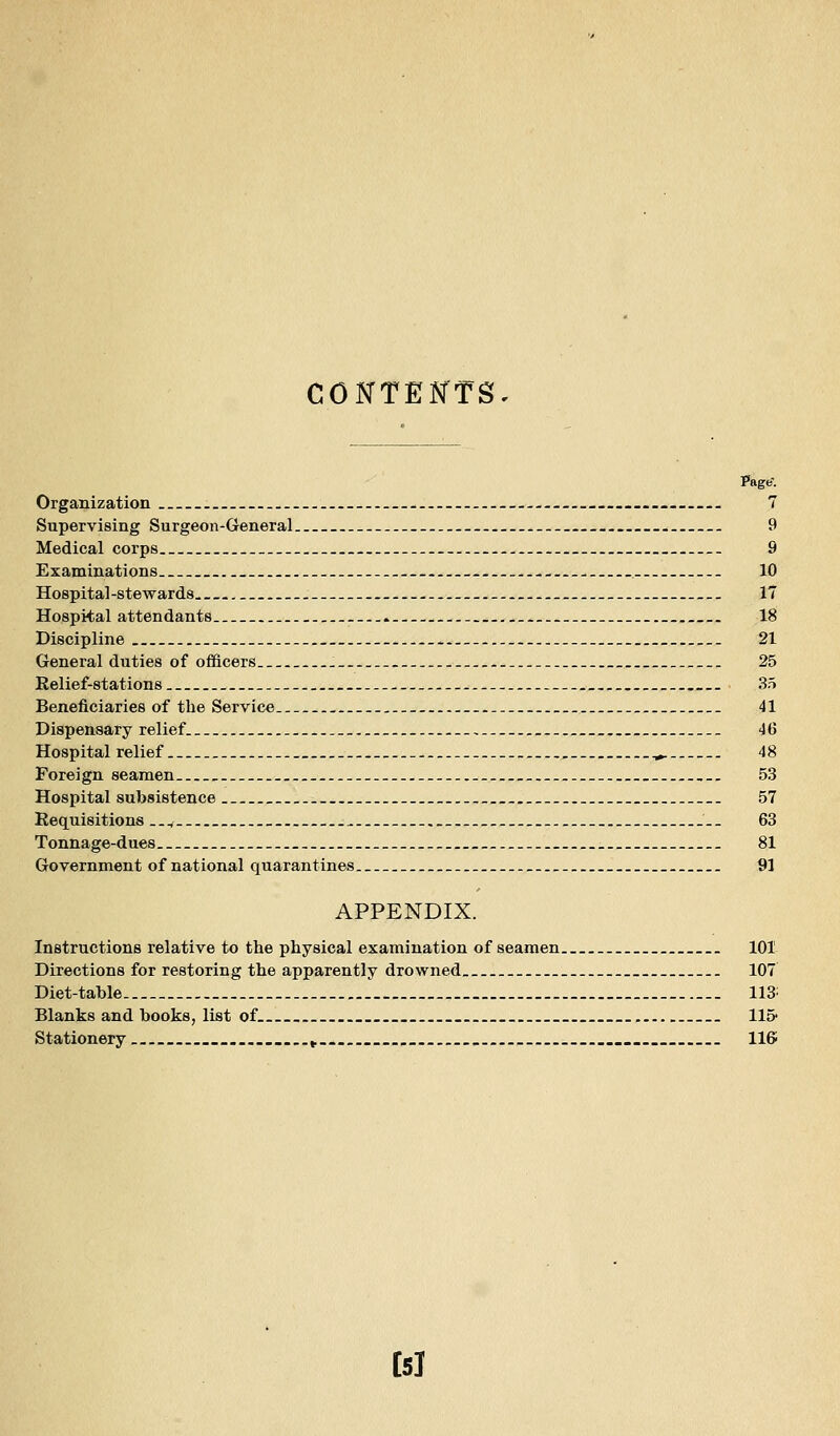 CONTENTS Page'. Organization . 7 Supervising Surgeon-General 9 Medical corps 9 Examinations _ 10 Hospital-stewards 17 Hospital attendants . 18 Discipline 21 General duties of officers . - 25 Relief-stations 35 Beneficiaries of the Service 41 Dispensary relief 46 Hospital relief ^ 48 Foreign seamen 53 Hospital subsistence 57 Requisitions .., 63 Tonnage-dues 81 Government of national quarantines 91 APPENDIX. Instructions relative to tlie physical examination of seamen 101 Directions for restoring the apparently drowned 107 Diet-tahle 113: Blanks and books, list of llS* Stationery ^ ... IIS bl