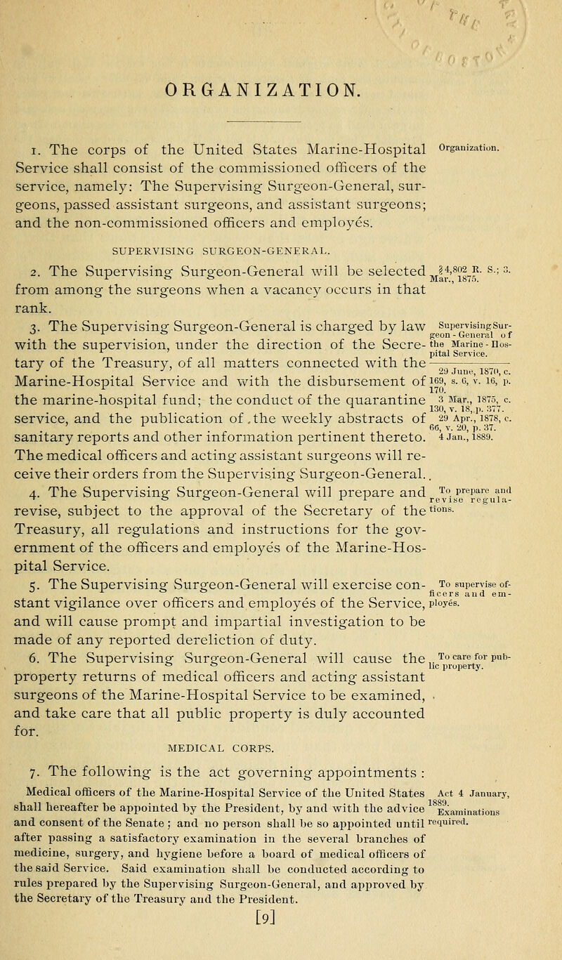 I. The corps of the United States Marine-Hospital organization. Service shall consist of the commissioned officers of the service, namely: The Supervising Surgeon-General, sur- geons, passed assistant surgeons, and assistant surgeons; and the non-commissioned officers and employes. SUPERVISING SURGEON-GENERAL. 2. The Supervising Surgeon-General will be selected j^H^o^r. s.; 3. from among the surgeons when a vacancy occurs in that rank. ■z. The Supervising Surgeon-General is charged by law SupervisingSur- ^ Jr fe t. to ./ geon-General of with the supervision, under the direction of the Secre-the Marine-nos- pital Service. tary of the Treasury, of all matters connected with the -' -^ ' 20 June, 187(1, c. Marine-Hospital Service and with the disbursement of i69, s. c, v. le, p. the marine-hospital fund; the conduct of the quarantine 3 Mar., isto, c. '^ ' ^ 130, V. 18, p. 377. service, and the publication of , the weekly abstracts of 29 Apr., i878, c. ' t:^ -'66, V. 20, p. 37. sanitary reports and other information pertinent thereto. 4 Jan., isso. The medical officers and acting assistant surgeons will re- ceive their orders from the Supervising Surgeon-General.. 4. The Supervising Surgeon-General will prepare and i'°. prepare and ~ 1 o C!> r r revise regnla- revise, subject to the approval of the Secretary of thet'O'^^- Treasury, all regulations and instructions for the gov- ernment of the officers and employes of the Marine-Hos- pital Service. =;. The Supervising Surgeon-General will exercise con- To supervise of- . . ^ * ^ ficers and em- stant vigilance over officers and employes of the Service, pioyes. and will cause prompt and impartial investigation to be made of any reported dereliction of duty. 6. The Supervising Surgeon-General will cause the,.Tocarefor pub- ■■■ ° ^ lie property. property returns of medical officers and acting assistant surgeons of the Marine-Hospital Service to be examined, . and take care that all public property is duly accounted for. MEDICAL CORPS. 7. The following is the act governing appointments : Medical officers of the Marine-Hospital Service of the United States Act i January, shall hereafter be appointed by the President, by and with the advice Examinations and consent of the Senate ; and no person shall be so appointed until required. after passing a satisfactory examination in the several branches of medicine, surgery, and hygiene before a board of medical officers of the said Service. Said examination shall be conducted according to rules prepared by the Supervising Surgeon-General, and approved by the Secretary of the Treasury and the President. [9]